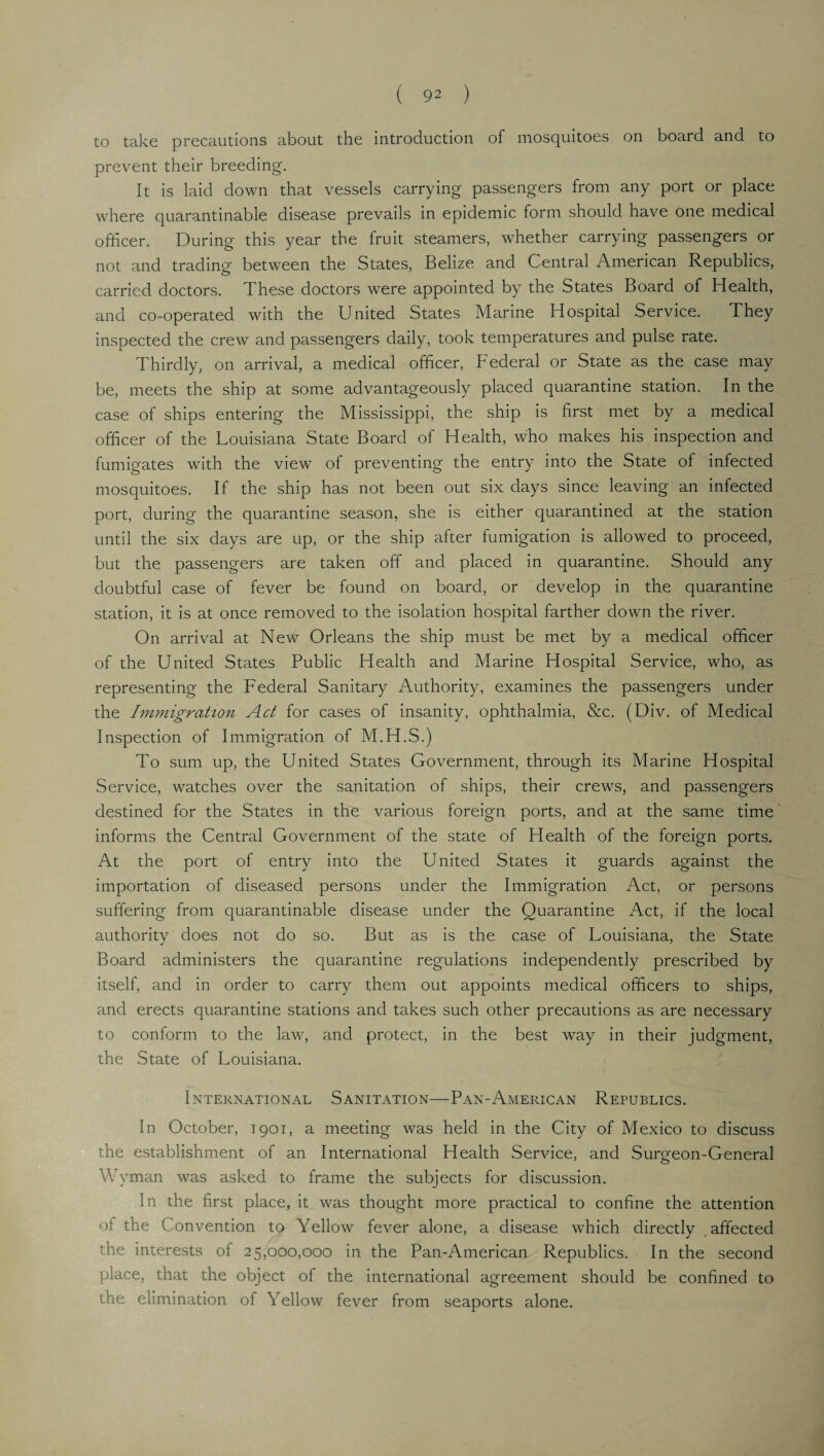 to take precautions about the introduction of mosquitoes on board and to prevent their breeding. It is laid down that vessels carrying passengers from any port or place where quarantinable disease prevails in epidemic form should have one medical officer. During this year the fruit steamers, whether carrying passengers or not and trading between the States, Belize and Central American Republics, carried doctors. These doctors were appointed by the States Board of Health, and co-operated with the United States Marine Hospital Service. They inspected the crew and passengers daily, took temperatures and pulse rate. Thirdly, on arrival, a medical officer, Federal or State as the case may be, meets the ship at some advantageously placed quarantine station. In the case of ships entering the Mississippi, the ship is first met by a medical officer of the Louisiana State Board of Health, who makes his inspection and fumigates with the view of preventing the entry into the State of infected mosquitoes. If the ship has not been out six days since leaving an infected port, during the quarantine season, she is either quarantined at the station until the six days are up, or the ship after fumigation is allowed to proceed, but the passengers are taken off and placed in quarantine. Should any doubtful case of fever be found on board, or develop in the quarantine station, it is at once removed to the isolation hospital farther down the river. On arrival at New Orleans the ship must be met by a medical officer of the United States Public Health and Marine Hospital Service, who, as representing the Federal Sanitary Authority, examines the passengers under the Immigration Act for cases of insanity, ophthalmia, &c. (Div. of Medical Inspection of Immigration of M.H.S.) To sum up, the United States Government, through its Marine Hospital Service, watches over the sanitation of ships, their crews, and passengers destined for the States in the various foreign ports, and at the same time informs the Central Government of the state of Health of the foreign ports. At the port of entry into the United States it guards against the importation of diseased persons under the Immigration Act, or persons suffering from quarantinable disease under the Quarantine Act, if the local authority does not do so. But as is the case of Louisiana, the State Board administers the quarantine regulations independently prescribed by itself, and in order to carry them out appoints medical officers to ships, and erects quarantine stations and takes such other precautions as are necessary to conform to the law, and protect, in the best way in their judgment, the State of Louisiana. International Sanitation—Pan-American Republics. In October, 1901, a meeting was held in the City of Mexico to discuss the establishment of an International Health Service, and Surgeon-General \\ yman was asked to frame the subjects for discussion. In the first place, it was thought more practical to confine the attention of the Convention to Yellow fever alone, a disease which directly affected the interests of 25,000,000 in the Pan-American Republics. In the second place, that the object of the international agreement should be confined to the elimination of Yellow fever from seaports alone.
