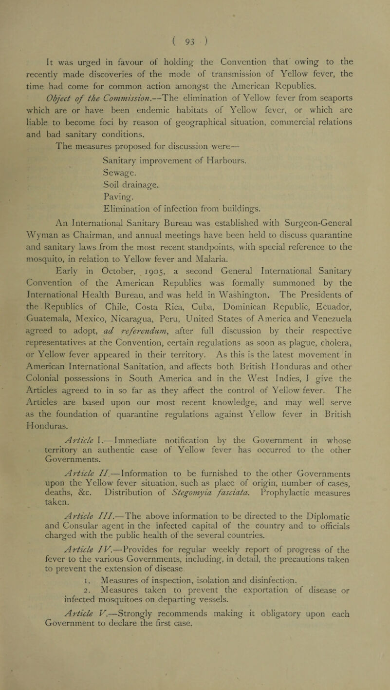 It was urged in favour of holding the Convention that owing to the recently made discoveries of the mode of transmission of Yellow fever, the time had come for common action amongst the American Republics. Object of the Commission.—The elimination of Yellow fever from seaports which are or have been endemic habitats of Yellow fever, or which are liable to become foci by reason of geographical situation, commercial relations and bad sanitary conditions. The measures proposed for discussion were — Sanitary improvement of Harbours. Sewage. Soil drainage. O Paving. o Elimination of infection from buildings. An International Sanitary Bureau was established with Surgeon-General Wyman as Chairman, and annual meetings have been held to discuss quarantine and sanitary laws from the most recent standpoints, with special reference to the mosquito, in relation to Yellow fever and Malaria. Early in October, 1905, a second General International Sanitary Convention of the American Republics was formally summoned by the International Health Bureau, and was held in Washington, The Presidents of the Republics of Chile, Costa Rica, Cuba, Dominican Republic, Ecuador, Guatemala, Mexico, Nicaragua, Peru, United States of America and Venezuela agreed to adopt, ad referendum, after full discussion by their respective representatives at the Convention, certain regulations as soon as plague, cholera, or Yellow fever appeared in their territory. As this is the latest movement in American International Sanitation, and affects both British Honduras and other Colonial possessions in South America and in the West Indies, I give the Articles agreed to in so far as they affect the control of Yellow fever. The Articles are based upon our most recent knowledge, and may well serve as the foundation of quarantine regulations against Yellow fever in British Honduras. Article I.— Immediate notification by the Government in whose territory an authentic case of Yellow fever has occurred to the other Governments. Article II.—Information to be furnished to the other Governments upon the Yellow fever situation, such as place of origin, number of cases, deaths, &c. Distribution of Stegomyia fasciata. Prophylactic measures taken. Article III.—The above information to be directed to the Diplomatic and Consular agent in the infected capital of the country and to officials charged with the public health of the several countries. Article IV.—Provides for regular weekly report of progress of the fever to the various Governments, including, in detail, the precautions taken to prevent the extension of disease 1. Measures of inspection, isolation and disinfection. 2. Measures taken to prevent the exportation of disease or infected mosquitoes on departing vessels. Article V.—Strongly recommends making it obligatory upon each Government to declare the first case.