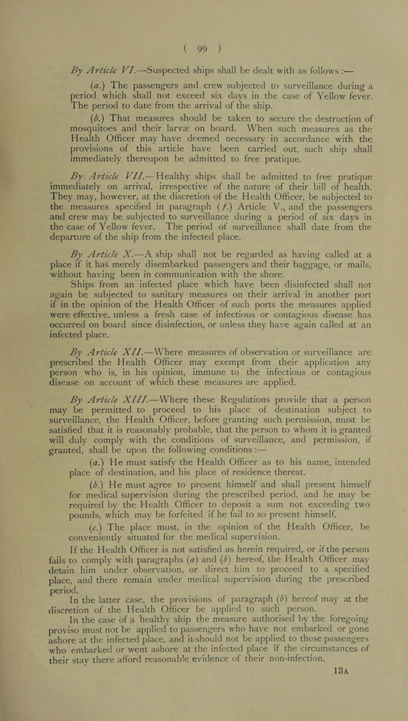 By Article VI.—Suspected ships shall be dealt with as follows :— (a.) The passengers and crew subjected to surveillance during a period which shall not exceed six days in the case of Yellow fever. The period to date from the arrival of the ship. (b.) That measures should be taken to secure the destruction of mosquitoes and their larvae on board. When such measures as the Health Officer may have deemed necessary in accordance with the provisions of this article have been carried out, such ship shall immediately thereupon be admitted to free pratique. By Article VII.— Healthy ships shall be admitted to free pratique immediately on arrival, irrespective of the nature of their bill of health. They may, however, at the discretion of the Health Officer, be subjected to the measures specified in paragraph (/.) Article V., and the passengers and crew may be subjected to surveillance during a period of six days in the case of Yellow fever. The period of surveillance shall date from the departure of the ship from the infected place. By Article X.—A ship shall not be regarded as having called at a place if it has merely disembarked passengers and their baggage, or mails, without having been in communication with the shore. Ships from an infected place which have been disinfected shall not again be subjected to sanitary measures on their arrival in another port if in the opinion of the Health Officer of such ports the measures applied were effective, unless a fresh case of infectious or contagious disease has occurred on board since disinfection, or unless they have again called at an infected place. By Ai'ticle XII.—Where measures of observation or surveillance are prescribed the Health Officer may exempt from their application any person who is, in his opinion, immune to the infectious or contagious disease on account of which these measures are applied. By Article XIII.—Where these Regulations provide that a person may be permitted to proceed to his place of destination subject to surveillance, the Health Officer, before granting such permission, must be satisfied that it is reasonably probable, that the person to whom it is granted will duly comply with the conditions of surveillance, and permission, if granted, shall be upon the following conditions :— (a.) He must satisfy the Health Officer as to his name, intended place of destination, and his place of residence thereat. (b.) He must agree to present himself and shall present himself for medical supervision during the prescribed period, and he may be required by the Health Officer to deposit a sum not exceeding two pounds, which may be forfeited if he fail to so present himself. (c.) The place must, in the opinion of the Health Officer, be conveniently situated for the medical supervision. If the Health Officer is not satisfied as herein required, or if the person fails to comply with paragraphs (a) and (b) hereof, the Health Officer may detain him under observation, or direct him to proceed to a specified place, and there remain under medical supervision during the prescribed the latter case, the provisions of paragraph (b) hereof may at the discretion of the Health Officer be applied to such person. In the case of a healthy ship the measure authorised by the foregoing proviso must not be applied to passengers who have not embarked or gone ashore at the infected place, and ifcshould not be applied to those passengers who embarked or went ashore at the infected place if the circumstances of their stay there afford reasonable evidence of their non-infection. period Ir 13a