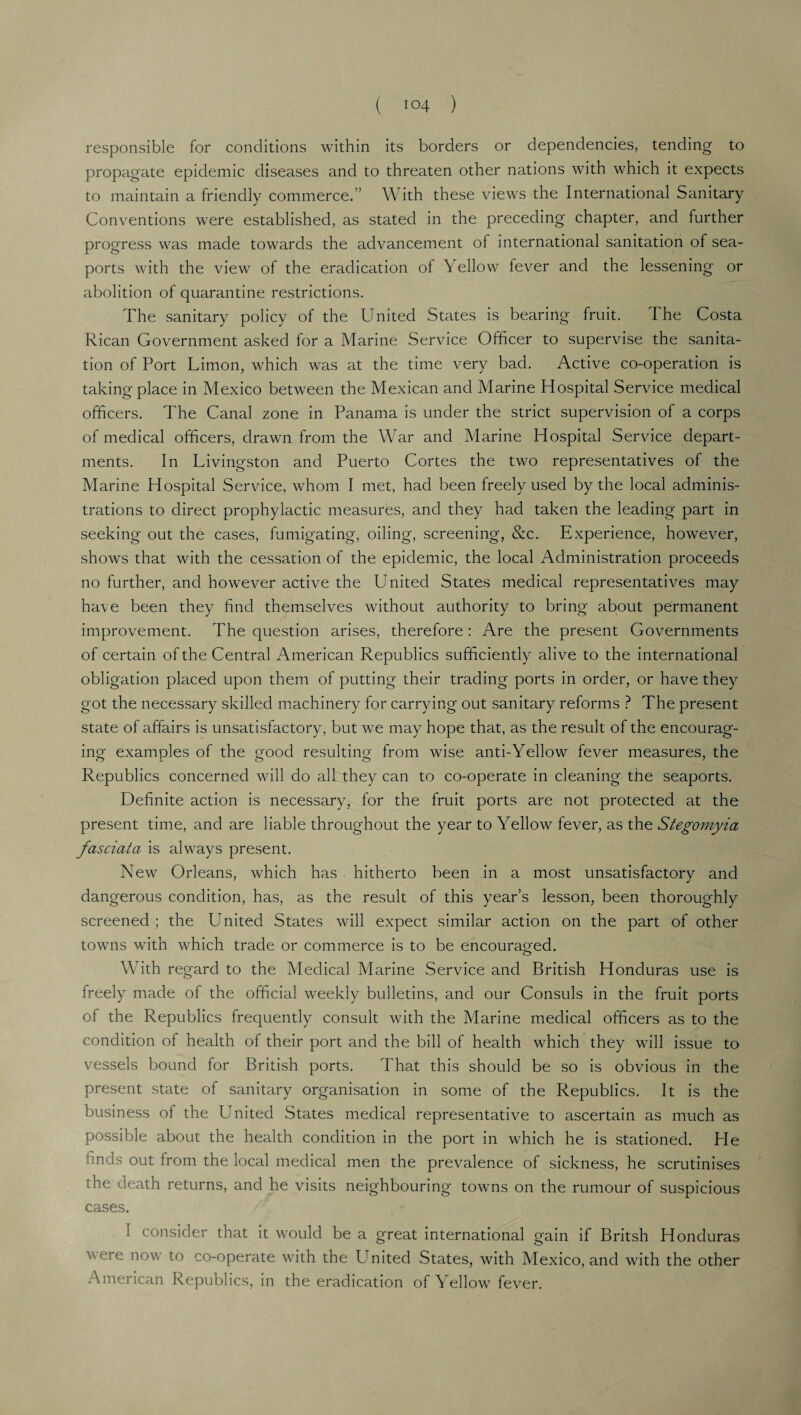 responsible for conditions within its borders or dependencies, tending to propagate epidemic diseases and to threaten other nations with which it expects to maintain a friendly commerce.” With these views the International Sanitary Conventions were established, as stated in the preceding chapter, and further progress was made towards the advancement of international sanitation of sea¬ ports with the view of the eradication of Yellow fever and the lessening or abolition of quarantine restrictions. The sanitary policy of the United States is bearing fruit. The Costa Rican Government asked for a Marine Service Officer to supervise the sanita¬ tion of Port Limon, which was at the time very bad. Active co-operation is taking place in Mexico between the Mexican and Marine Hospital Service medical officers. The Canal zone in Panama is under the strict supervision of a corps of medical officers, drawn from the War and Marine Hospital Service depart¬ ments. In Livingston and Puerto Cortes the two representatives of the Marine Hospital Service, whom I met, had been freely used by the local adminis¬ trations to direct prophylactic measures, and they had taken the leading part in seeking out the cases, fumigating, oiling, screening, &c. Experience, however, shows that with the cessation of the epidemic, the local Administration proceeds no further, and however active the United States medical representatives may have been they find themselves without authority to bring about permanent improvement. The question arises, therefore: Are the present Governments of certain of the Central American Republics sufficiently alive to the international obligation placed upon them of putting their trading ports in order, or have they got the necessary skilled machinery for carrying out sanitary reforms ? The present state of affairs is unsatisfactory, but we may hope that, as the result of the encourag¬ ing examples of the good resulting from wise anti-Yellow fever measures, the Republics concerned will do all they can to co-operate in cleaning the seaports. Definite action is necessary, for the fruit ports are not protected at the present time, and are liable throughout the year to Yellow fever, as the Stegomyia fasciata is always present. New Orleans, which has hitherto been in a most unsatisfactory and dangerous condition, has, as the result of this year’s lesson, been thoroughly screened ; the United States will expect similar action on the part of other towns with which trade or commerce is to be encouraged. With regard to the Medical Marine Service and British Honduras use is freely made of the official weekly bulletins, and our Consuls in the fruit ports of the Republics frequently consult with the Marine medical officers as to the condition of health of their port and the bill of health which they will issue to vessels bound for British ports. That this should be so is obvious in the present state of sanitary organisation in some of the Republics. It is the business of the United States medical representative to ascertain as much as possible about the health condition in the port in which he is stationed. He finds out from the local medical men the prevalence of sickness, he scrutinises the death returns, and he visits neighbouring towms on the rumour of suspicious cases. I consider that it would be a great international gain if Britsh Honduras v ere now to co-operate with the LTnited States, with Mexico, and with the other American Republics, in the eradication of Yellow fever.