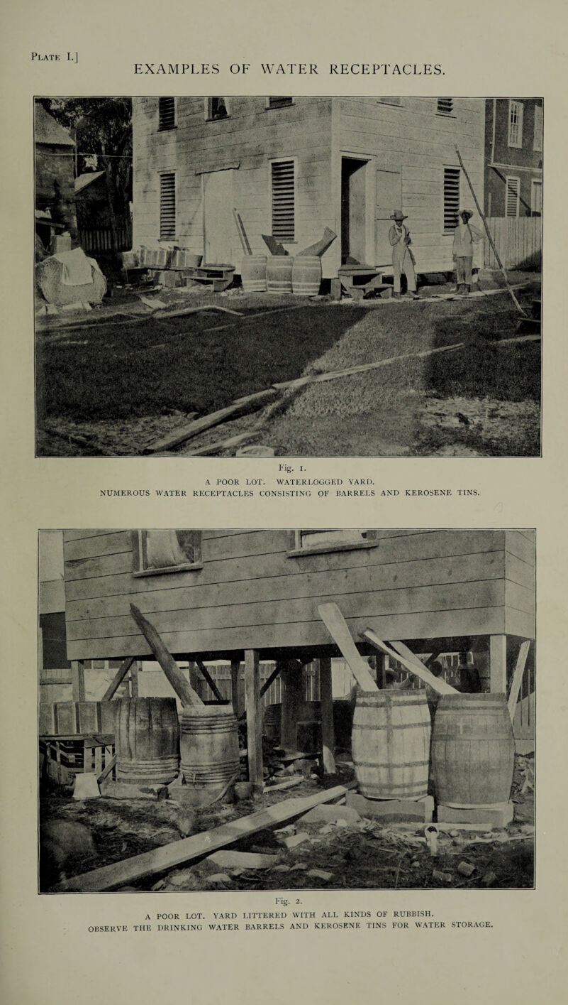 EXAMPLES OF WATER RECEPTACLES Fig. i. A POOR LOT. WATERLOGGED YARD. NUMEROUS WATER RECEPTACLES CONSISTING OF BARRELS AND KEROSENE TINS. Fig. 2. A POOR LOT. YARD LITTERED WITH ALL KINDS OF RUBBISH. OBSERVE THE DRINKING WATER BARRELS AND KEROSENE TINS FOR WATER STORAGE.
