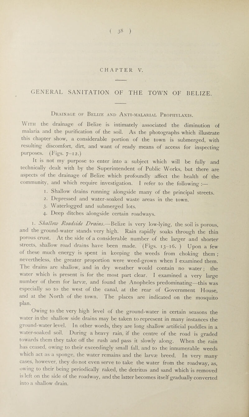 ( 3» ) CHAPTER V. GENERAL SANITATION OF THE TOWN OF BELIZE. Drainage of Belize and Anti-malarial Prophylaxis. With the drainage of Belize is intimately associated the diminution of malaria and the purification of the soil. As the photographs which illustrate this chapter show, a considerable portion of the town is submerged, with resulting discomfort, dirt, and want of ready means of access for inspecting' purposes. (Figs. 7-12.) It is not my purpose to enter into a subject which will be fully and technically dealt with by the Superintendent of Public Works, but there are aspects of the drainage of Belize which profoundly affect the health of the community, and which require investigation. I refer to the following :— 1. Shallow drains running alongside many of the principal streets. 2. Depressed and water-soaked waste areas in the town. 3. Waterlogged and submerged lots. 4. Deep ditches alongside certain roadways. 1. Shallow Roadside Drains.—-Belize is very low-lying, the soil is porous,, and the ground-water stands very high. Rain rapidly soaks through the thin porous crust. At the side of a considerable number of the larger and shorter streets, shallow road drains have been made. (Figs. 13-16. ) Upon a few of these much energy is spent in keeping the weeds from choking them ; nevertheless, the greater proportion were weed-grown when I examined them. I he drains are shallow, and in dry weather would contain no water; the water which is present is for the most part clear. I examined a very large number of them for larvae, and found the Anopheles predominating—this was especially so to the west of the canal, at the rear of Government House, and at the North of the town. I he places are indicated on the mosquito plan. Owing to the very high level of the ground-water in certain seasons the water in the shallow side drains may be taken to represent in many instances the ground-water level. In other words, they are long shallow artificial puddles in a water-soaked soil, During a heavy rain, if the centre of the road is o-raded towards them they take off the rush and pass it slowly along. When the rain has ceased, owing to their exceedingly small fall, and to the innumerable weeds which act as a sponge, the water remains and the larvae breed. In very many cases, however, they do not even serve to take the water from the roadway, as, owing to their being periodically raked, the detritus and sand which is removed is left on the side of the roadway, and the latter becomes itself gradually converted into a shallow drain.