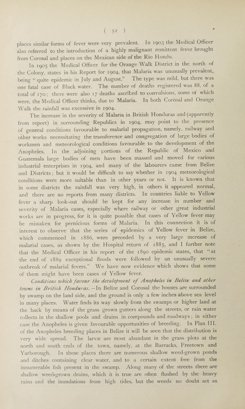 places similar forms of fever were very prevalent. In 1903 the Medical Officer also referred to the introduction of a highly malignant remittent lever brought from Corosal and places on the Mexican side of the Rio Hondo. In 1905 the Medical Officer for the Orange Walk District in the north of the Colony, states in his Report lor 1904* that Malaria was unusually pievalent, being “ quite epidemic in July and August. The type was mild, but there was one fatal case of Black water. The number of deaths registered was 88, of a total of 170; there were also 1 7 deaths ascribed to convulsions, some ol which were, the Medical Officer thinks, due to Malaria. In both Corosal and Orange Walk the rainfall was excessive in 1904. The increase in the severity of Malaria in British Honduras and (apparently from report) in surrounding Republics in 1904* may point to the piesence of general conditions favourable to malarial propagation, namely, railway and other works necessitating the transference and congregation of large bodies of workmen and meteorological conditions favourable to the development of the Anopheles. In the adjoining portions of the Republic of Mexico and Guatemala large bodies of men have been massed and moved for various industrial enterprises in 1904, and many of the labourers came from Belize and Districts; but it would be difficult to say whether in 1904 meteorological conditions were more suitable than in other years or not. It is known that in some districts the rainfall was very high, in others it appeared normal, and there are no reports from many districts. In countries liable to Yellow fever a sharp look-out should be kept for any increase in number and severity of Malaria cases, especially where railway or other great industrial works are in progress, for it is quite possible that cases of Yellow fever may be mistaken for pernicious forms of Malaria. In this connection it is of interest to observe that the series of epidemics of Yellow fever in Belize, which commenced in 1886, were preceded by a very large increase of malarial cases, as shown by the Hospital return of 1885, and I further note that the Medical Officer in his report of the 1890 epidemic states, that “at the end of 1889 exceptional floods were followed by an unusually severe outbreak of malarial fevers.” We have now evidence which shows that some of them might have been cases of Yellow fever. Conditions which favour the development of Anopheles in Belize and other towns in British Honduras. — In Belize and Corosal the houses are surrounded by swamp on the land side, and the ground is only a few inches above sea level in many places. Water finds its way slowly from the swamps or higher land at the back by means of the grass grown gutters along the streets, or rain water collects in the shallow pools and drains in compounds and roadways ; in either case the Anopheles is given favourable opportunities of breeding. In Plan III. of the Anopheles breeding places in Belize it will be seen that the distribution is very wide spread. The larvae are most abundant in the grass plots at the north and south ends of the town, namely, at the Barracks, Preetown and Yarborough. In these places there are numerous shallow weed-grown ponds and ditches containing clear water, and to a certain extent free from the innumerable fish present in the swamp. Along many of the streets there are shallow weed-grown drains, which it is true are often flushed by the heavy rains and the inundations from high tides, but the weeds no doubt act as