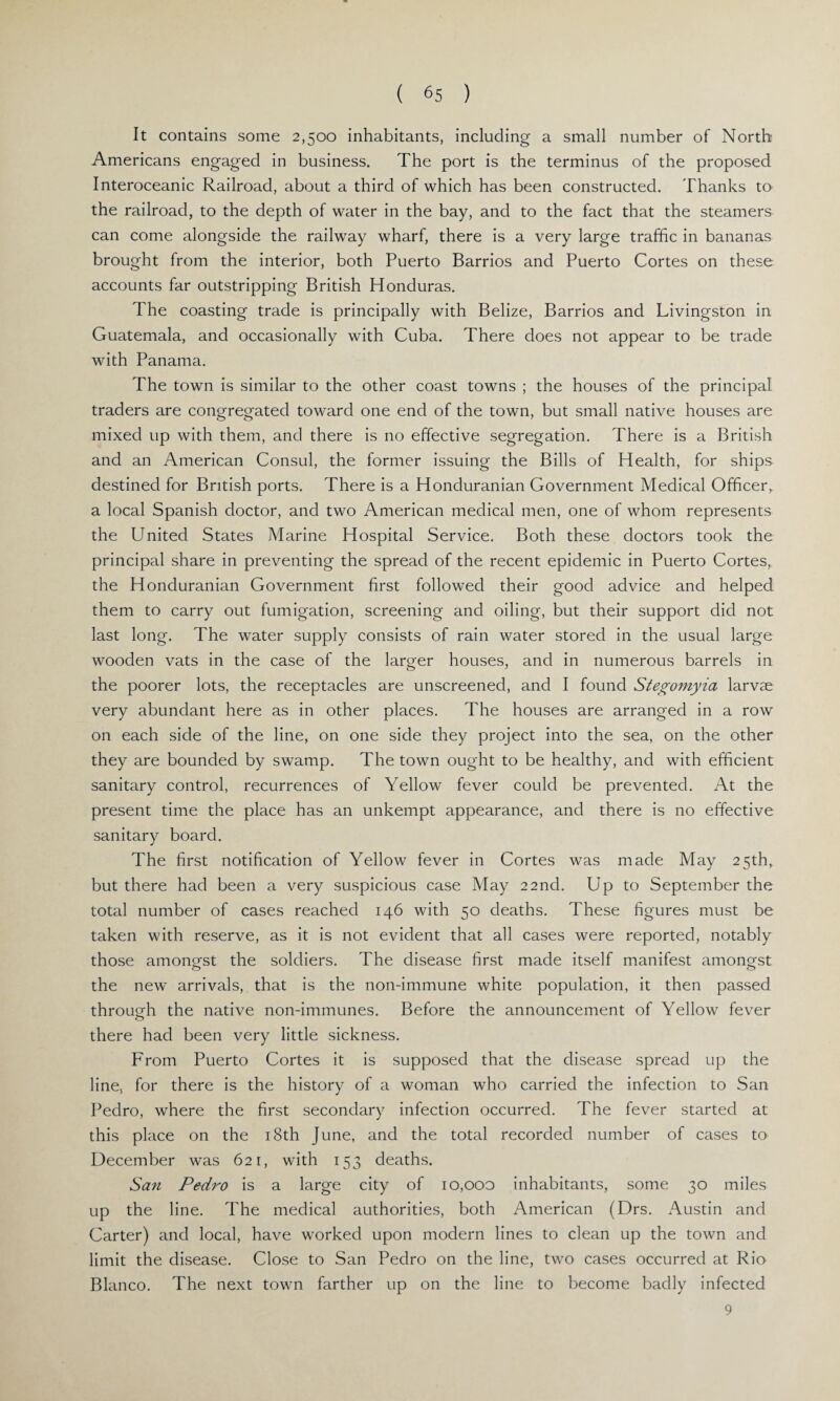 It contains some 2,500 inhabitants, including a small number of North Americans engaged in business. The port is the terminus of the proposed Interoceanic Railroad, about a third of which has been constructed. Thanks to the railroad, to the depth of water in the bay, and to the fact that the steamers can come alongside the railway wharf, there is a very large traffic in bananas brought from the interior, both Puerto Barrios and Puerto Cortes on these accounts far outstripping British Honduras. The coasting trade is principally with Belize, Barrios and Livingston in Guatemala, and occasionally with Cuba. There does not appear to be trade with Panama. The town is similar to the other coast towns ; the houses of the principal traders are congregated toward one end of the town, but small native houses are mixed up with them, and there is no effective segregation. There is a British and an American Consul, the former issuing the Bills of Health, for ships destined for British ports. There is a Honduranian Government Medical Officer, a local Spanish doctor, and two American medical men, one of whom represents the United States Marine Hospital Service. Both these doctors took the principal share in preventing the spread of the recent epidemic in Puerto Cortes, the Honduranian Government first followed their good advice and helped them to carry out fumigation, screening and oiling, but their support did not last long. The water supply consists of rain water stored in the usual large wooden vats in the case of the larger houses, and in numerous barrels in the poorer lots, the receptacles are unscreened, and I found Stegomyia larvae very abundant here as in other places. The houses are arranged in a row on each side of the line, on one side they project into the sea, on the other they are bounded by swamp. The town ought to be healthy, and with efficient sanitary control, recurrences of Yellow fever could be prevented. At the present time the place has an unkempt appearance, and there is no effective sanitary board. The first notification of Yellow fever in Cortes was made May 25th, but there had been a very suspicious case May 22nd. Up to September the total number of cases reached 146 with 50 deaths. These figures must be taken with reserve, as it is not evident that all cases were reported, notably those amongst the soldiers. The disease first made itself manifest amongst the new arrivals, that is the non-immune white population, it then passed through the native non-immunes. Before the announcement of Yellow fever there had been very little sickness. From Puerto Cortes it is supposed that the disease spread up the line, for there is the history of a woman who carried the infection to San Pedro, where the first secondary infection occurred. The fever started at this place on the 18th June, and the total recorded number of cases to December was 621, with 153 deaths. San Pedro is a large city of 10,000 inhabitants, some 30 miles up the line. The medical authorities, both American (Drs. Austin and Carter) and local, have worked upon modern lines to clean up the town and limit the disease. Close to San Pedro on the line, two cases occurred at Rio Blanco. The next town farther up on the line to become badly infected 9