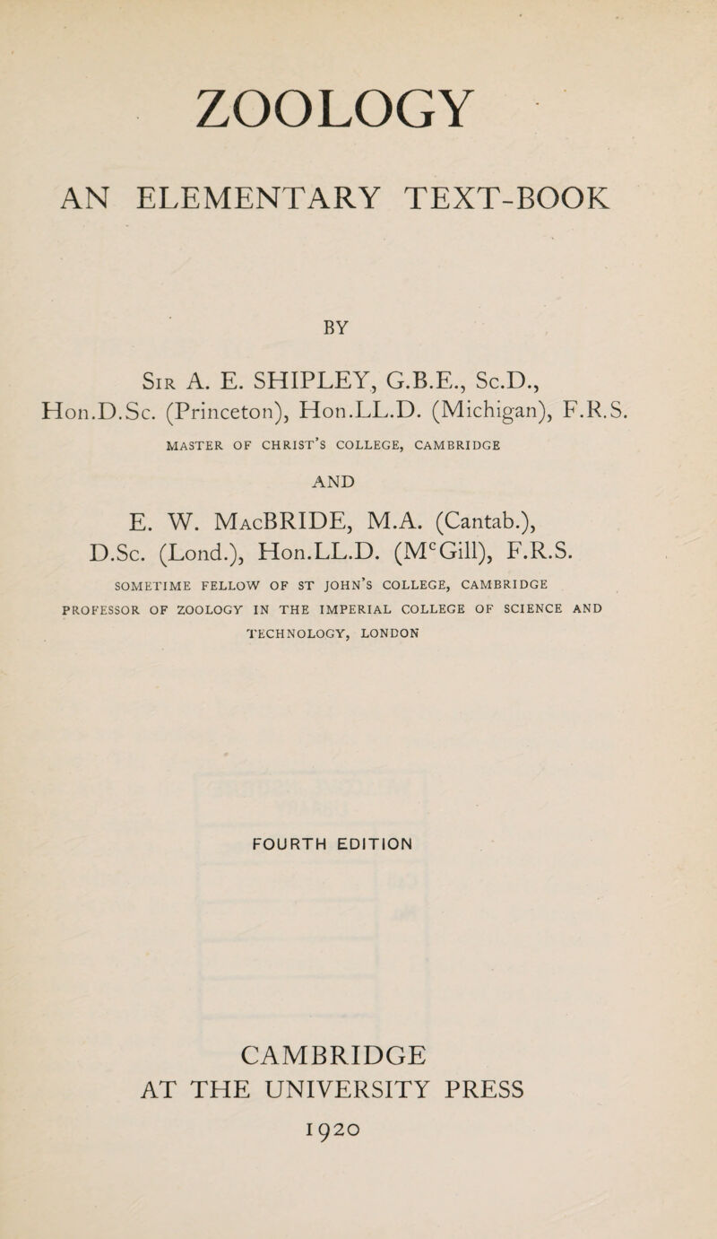 AN ELEMENTARY TEXT-BOOK BY Sir A. E. SHIPLEY, G.B.E., Sc.D., Hon.D.Sc. (Princeton), Hon.LL.D. (Michigan), F.R.S. MASTER OF CHRIST’S COLLEGE, CAMBRIDGE AND E. W. MacBRIDE, M.A. (Cantab.), D.Sc. (Lond.), Hon.LL.D. (McGill), F.R.S. SOMETIME FELLOW OF ST JOHN’S COLLEGE, CAMBRIDGE PROFESSOR OF ZOOLOGY IN THE IMPERIAL COLLEGE OF SCIENCE AND TECHNOLOGY, LONDON FOURTH EDITION CAMBRIDGE AT THE UNIVERSITY PRESS 1920