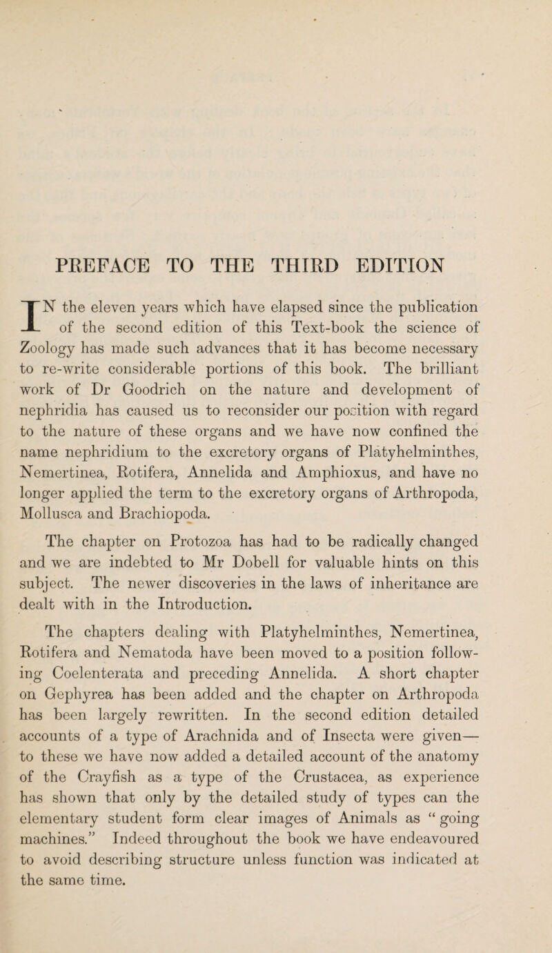 IN the eleven years which have elapsed since the publication of the second edition of this Text-book the science of Zoology has made such advances that it has become necessary to re-write considerable portions of this book. The brilliant work of Dr Goodrich on the nature and development of nephridia has caused, us to reconsider our position with regard to the nature of these organs and we have now confined the name nephridium to the excretory organs of Platyhelminthes, Nemertinea, Rotifera, Annelida and Amphioxus, and have no longer applied the term to the excretory organs of Arthropoda, Mollusca and Brachiopoda. The chapter on Protozoa has had to be radically changed and we are indebted to Mr Dobell for valuable hints on this subject. The newer discoveries in the laws of inheritance are dealt with in the Introduction. The chapters dealing with Platyhelminthes, Nemertinea, Rotifera and Nematoda have been moved to a position follow¬ ing Coelenterata and preceding Annelida. A short chapter on Gephyrea has been added and the chapter on Arthropoda has been largely rewritten. In the second edition detailed accounts of a type of Arachnida and of Insecta were given— to these we have now added a detailed account of the anatomy of the Crayfish as a type of the Crustacea, as experience has shown that only by the detailed study of types can the elementary student form clear images of Animals as “ going machines.” Indeed throughout the book we have endeavoured to avoid describing structure unless function was indicated at the same time.