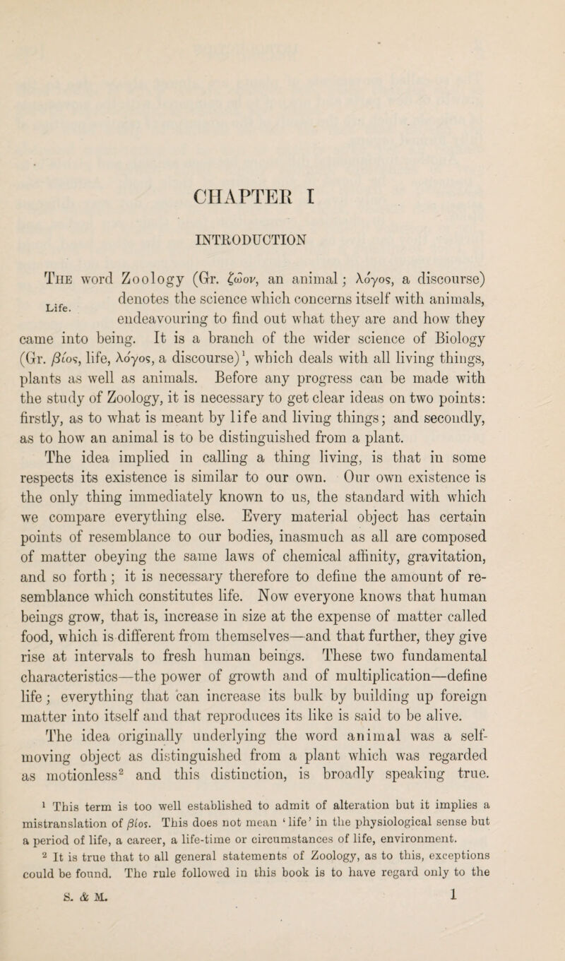 INTRODUCTION The word Zoology (Gr. £wov, an animal; Ao'yos, a discourse) denotes the science which concerns itself with animals, Life. . endeavouring to find out what they are and how they came into being. It is a branch of the wider science of Biology (Gr. /Ito?, life, Aoyos, a discourse)1, which deals with all living things, plants as well as animals. Before any progress can be made with the study of Zoology, it is necessary to get clear ideas on two points: firstly, as to what is meant by life and living things; and secondly, as to how an animal is to be distinguished from a plant. The idea implied in calling a thing living, is that in some respects its existence is similar to our own. Our own existence is the only thing immediately known to us, the standard with which we compare everything else. Every material object has certain points of resemblance to our bodies, inasmuch as all are composed of matter obeying the same laws of chemical affinity, gravitation, and so forth; it is necessary therefore to define the amount of re¬ semblance which constitutes life. Now everyone knows that human beings grow, that is, increase in size at the expense of matter called food, which is different from themselves—and that further, they give rise at intervals to fresh human beings. These two fundamental characteristics—the power of growth and of multiplication—define life; everything that can increase its bulk by building up foreign matter into itself and that reproduces its like is said to be alive. The idea originally underlying the word animal was a self- moving object as distinguished from a plant which was regarded as motionless2 and this distinction, is broadly speaking true. 1 This term is too well established to admit of alteration but it implies a mistranslation of /Stos. This does not mean ‘ life’ in the physiological sense but a period of life, a career, a life-time or circumstances of life, environment. 2 It is true that to all general statements of Zoology, as to this, exceptions could be found. The rule followed in this book is to have regard only to the 1 S. & M.