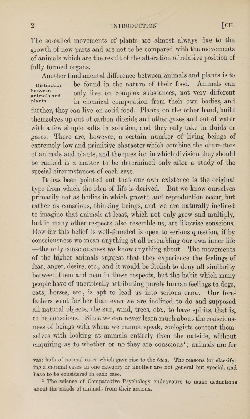 The so-called movements of plants are almost always due to the growth of new parts and are not to be compared with the movements of animals which are the result of the alteration of relative position of fully formed organs. Another fundamental difference between animals and plants is to Distinction be found in the nature of their food. Animals can animals and only ^ve on complex substances, not very different Plants- in chemical composition from their own bodies, and further, they can live on solid food. Plants, on the other hand, build themselves up out of carbon dioxide and other gases and out of water with a few simple salts in solution, and they onty take in fluids or gases. There are, however, a certain number of living beings of extremely low and primitive character which combine the characters of animals and plants, and the question in which division they should be ranked is a matter to be determined only after a study of the special circumstances of each case. It has been pointed out that our own existence is the original type from which the idea of life is derived. But we know ourselves primarily not as bodies in which growth and reproduction occur, but rather as conscious, thinking beings, and we are naturally inclined to imagine that animals at least, which not only grow and multiply, but in many other respects also resemble us, are likewise conscious. How far this belief is well-founded is open to serious question, if by consciousness we mean anything at all resembling our own inner life —the only consciousness we know anything about. The movements of the higher animals suggest that they experience the feelings of fear, anger, desire, etc., and it would be foolish to deny all similarity between , them and man in these respects, but the habit which many people have of uncritically attributing purely human feelings to dogs, cats, horses, etc., is apt to lead us into serious error. Our fore¬ fathers went further than even we are inclined to do and supposed all natural objects, the sun, wind, trees, etc., to have spirits, that is, to be conscious. Since we can never learn much about the conscious¬ ness of beings with whom we cannot speak, zoologists content them¬ selves with looking at animals entirely from the outside, without enquiring as to whether or no they are conscious1; animals are for vast bulk of normal cases which gave rise to the idea. The reasons for classify¬ ing abnormal cases in one category or another are not general but special, and have to be considered in each case. 1 The science of Comparative Psychology endeavours to make deductions about the minds of animals from their actions.