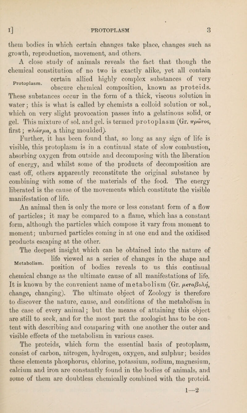 them bodies in which certain changes take place, changes such as growth, reproduction, movement, and others. A close study of animals reveals the fact that though the chemical constitution of no two is exactly alike, yet all contain certain allied highly complex substances of very Protoplasm. . . / . obscure chemical composition, known as proteids. These substances occur in the form of a thick, viscous solution in water; this is what is called by chemists a colloid solution or sol., which on very slight provocation passes into a gelatinous solid, or gel. This mixture of sol. and gel. is termed protoplasm (Gr. 7r/oojros, first; 7r/Vdoyxa, a thing moulded). Further, it has been found that, so long as any sign of life is visible, this protoplasm is in a continual state of slow combustion, absorbing oxygen from outside and decomposing with the liberation of energy, and whilst some of the products of decomposition are cast off, others apparently reconstitute the original substance by combining with some of the materials of the food. The energy liberated is the cause of the movements which constitute the visible manifestation of life. An animal then is only the more or less constant form of a flow of particles; it may be compared to a flame, which has a constant form, although the particles which compose it vary from moment to moment; unburned particles coming in at one end and the oxidised products escaping at the other. The deepest insight which can be obtained into the nature of life viewed as a series of changes in the shape and Metabolism. ... r> 1 t i ,1 • .. , position ot bodies reveals to us this continual chemical change as the ultimate cause of all manifestations of life. It is known by the convenient name of metabolism (Gr. /xera/IoA^', change, changing). The ultimate object of Zoology is therefore to discover the nature, cause, and conditions of the metabolism in the case of every animal; but the means of attaining this object are still to seek, and for the most part the zoologist has to be con¬ tent with describing and comparing with one another the outer and visible effects of the metabolism in various cases. The proteids, which form the essential basis of protoplasm, consist of carbon, nitrogen, hydrogen, oxygen, and sulphur; besides these elements phosphorus, chlorine, potassium, sodium, magnesium, calcium and iron are constantly found in the bodies of animals, and some of them are doubtless chemically combined with the proteid. 1—2