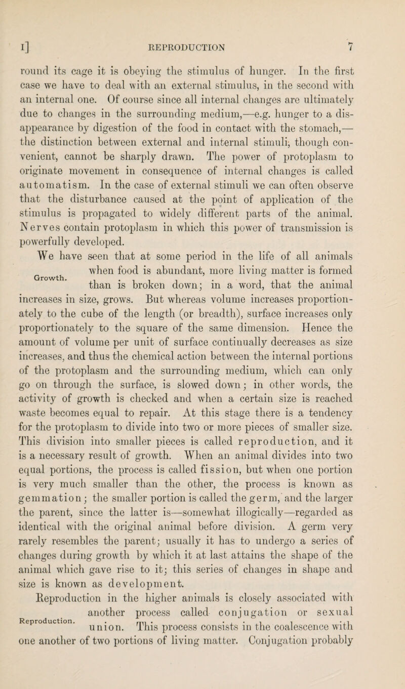 round its cage it is obeying the stimulus of hunger. In the first case we have to deal with an external stimulus, in the second with an internal one. Of course since all internal changes are ultimately due to changes in the surrounding medium,—e.g. hunger to a dis¬ appearance by digestion of the food in contact with the stomach,— the distinction between external and internal stimuli, though con¬ venient, cannot be sharply drawn. The power of protoplasm to originate movement in consequence of internal changes is called automatism. In the case of external stimuli we can often observe that the disturbance caused at the point of application of the stimulus is propagated to widely different parts of the animal. Nerves contain protoplasm in which this power of transmission is powerfully developed. We have seen that at some period in the life of all animals when food is abundant, more living matter is formed than is broken down; in a word, that the animal increases in size, groivs. But whereas volume increases proportion¬ ately to the cube of the length (or breadth), surface increases only proportionately to the square of the same dimension. Hence the amount of volume per unit of surface continually decreases as size increases, and thus the chemical action between the internal portions of the protoplasm and the surrounding medium, which can only go on through the surface, is slowed down; in other words, the activity of growth is checked and when a certain size is reached waste becomes equal to repair. At this stage there is a tendency for the protoplasm to divide into two or more pieces of smaller size. This division into smaller pieces is called reproduction, and it is a necessary result of growth. When an animal divides into two equal portions, the process is called fission, but when one portion is very much smaller than the other, the process is known as gemmation; the smaller portion is called the germ, and the larger the parent, since the latter is—somewhat illogically—regarded as identical with the original animal before division. A germ very rarely resembles the parent; usually it has to undergo a series of changes during growth by which it at last attains the shape of the animal which gave rise to it; this series of changes in shape and size is known as development. Reproduction in the higher animals is closely associated with another process called conjugation or sexual Reproduction. . • . . • •,! union. This process consists in the coalescence with one another of two portions of living matter. Conjugation probably