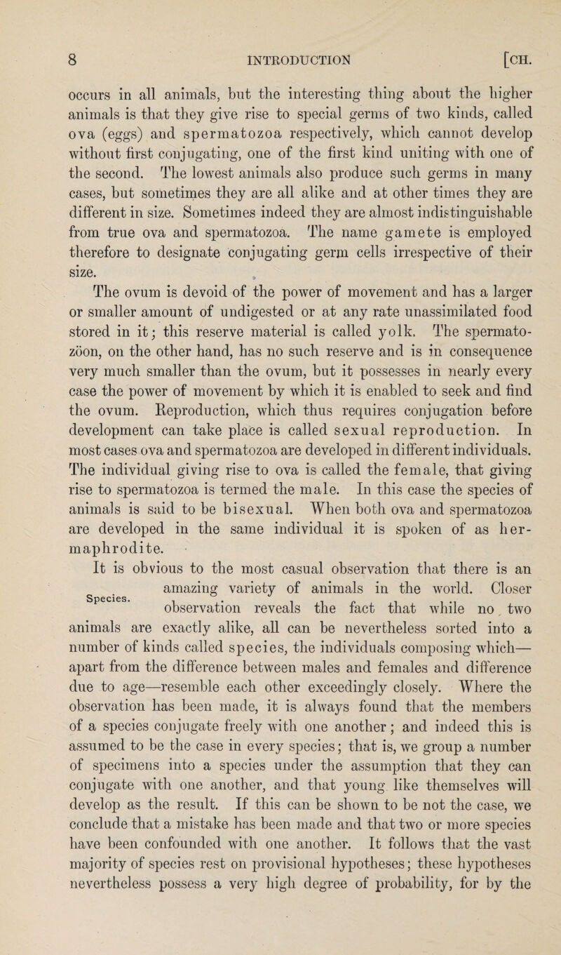 occurs in all animals, but the interesting thing about the higher animals is that they give rise to special germs of two kinds, called ova (eggs) and spermatozoa respectively, which cannot develop without first conjugating, one of the first kind uniting with one of the second. The lowest animals also produce such germs in many cases, but sometimes they are all alike and at other times they are different in size. Sometimes indeed they are almost indistinguishable from true ova and spermatozoa. The name gamete is employed therefore to designate conjugating germ cells irrespective of their size. The ovum is devoid of the power of movement and has a larger or smaller amount of undigested or at any rate unassimilated food stored in it; this reserve material is called yolk. The spermato¬ zoon, on the other hand, has no such reserve and is in consequence very much smaller than the ovum, but it possesses in nearly every case the power of movement by which it is enabled to seek and find the ovum. Reproduction, which thus requires conjugation before development can take place is called sexual reproduction. In most cases ova and spermatozoa are developed in different individuals. The individual giving rise to ova is called the female, that giving rise to spermatozoa is termed the male. In this case the species of animals is said to be bisexual. When both ova and spermatozoa are developed in the same individual it is spoken of as her¬ maphrodite. It is obvious to the most casual observation that there is an amazing variety of animals in the world. Closer observation reveals the fact that while no two animals are exactly alike, all can be nevertheless sorted into a number of kinds called species, the individuals composing which— apart from the difference between males and females and difference due to age—resemble each other exceedingly closely. Where the observation has been made, it is always found that the members of a species conjugate freely with one another; and indeed this is assumed to be the case in every species; that is, we group a number of specimens into a species under the assumption that they can conjugate with one another, and that young like themselves will develop as the result. If this can be shown to be not the case, we conclude that a mistake has been made and that two or more species have been confounded with one another. It follows that the vast majority of species rest on provisional hypotheses; these hypotheses nevertheless possess a very high degree of probability, for by the