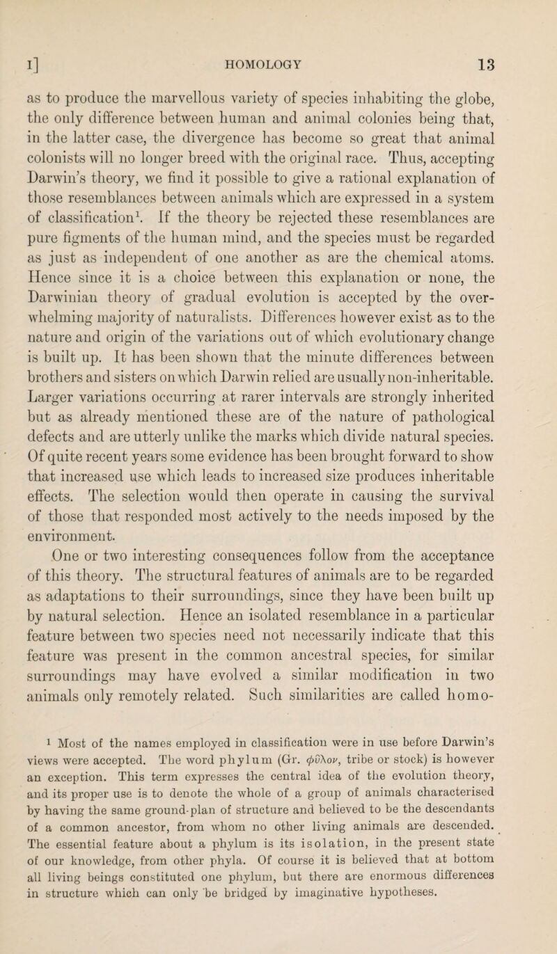as to produce the marvellous variety of species inhabiting the globe, the only difference between human and animal colonies being that, in the latter case, the divergence has become so great that animal colonists will no longer breed with the original race. Thus, accepting Darwin’s theory, we find it possible to give a rational explanation of those resemblances between animals which are expressed in a system of classification1. If the theory be rejected these resemblances are pure figments of the human mind, and the species must be regarded as just as independent of one another as are the chemical atoms. Hence since it is a choice between this explanation or none, the Darwinian theory of gradual evolution is accepted by the over¬ whelming majority of naturalists. Differences however exist as to the nature and origin of the variations out of which evolutionary change is built up. It has been shown that the minute differences between brothers and sisters on which Darwin relied are usually non-inheritable. Larger variations occurring at rarer intervals are strongly inherited but as already mentioned these are of the nature of pathological defects and are utterly unlike the marks which divide natural species. Of quite recent years some evidence has been brought forward to show that increased use which leads to increased size produces inheritable effects. The selection would then operate in causing the survival of those that responded most actively to the needs imposed by the environment. One or two interesting consequences follow from the acceptance of this theory. The structural features of animals are to be regarded as adaptations to their surroundings, since they have been built up by natural selection. Hence an isolated resemblance in a particular feature between two species need not necessarily indicate that this feature was present in the common ancestral species, for similar surroundings may have evolved a similar modification in two animals only remotely related. Such similarities are called liomo- 1 Most of the names employed in classification were in use before Darwin’s views were accepted. The word phylum (Gr. <pv\ov, tribe or stock) is however an exception. This term expresses the central idea of the evolution theory, and its proper use is to denote the whole of a group of animals characterised by having the same ground-plan of structure and believed to be the descendants of a common ancestor, from whom no other living animals are descended. The essential feature about a phylum is its isolation, in the present state of our knowledge, from other phyla. Of course it is believed that at bottom all living beings constituted one phylum, but there are enormous differences in structure which can only be bridged by imaginative hypotheses.