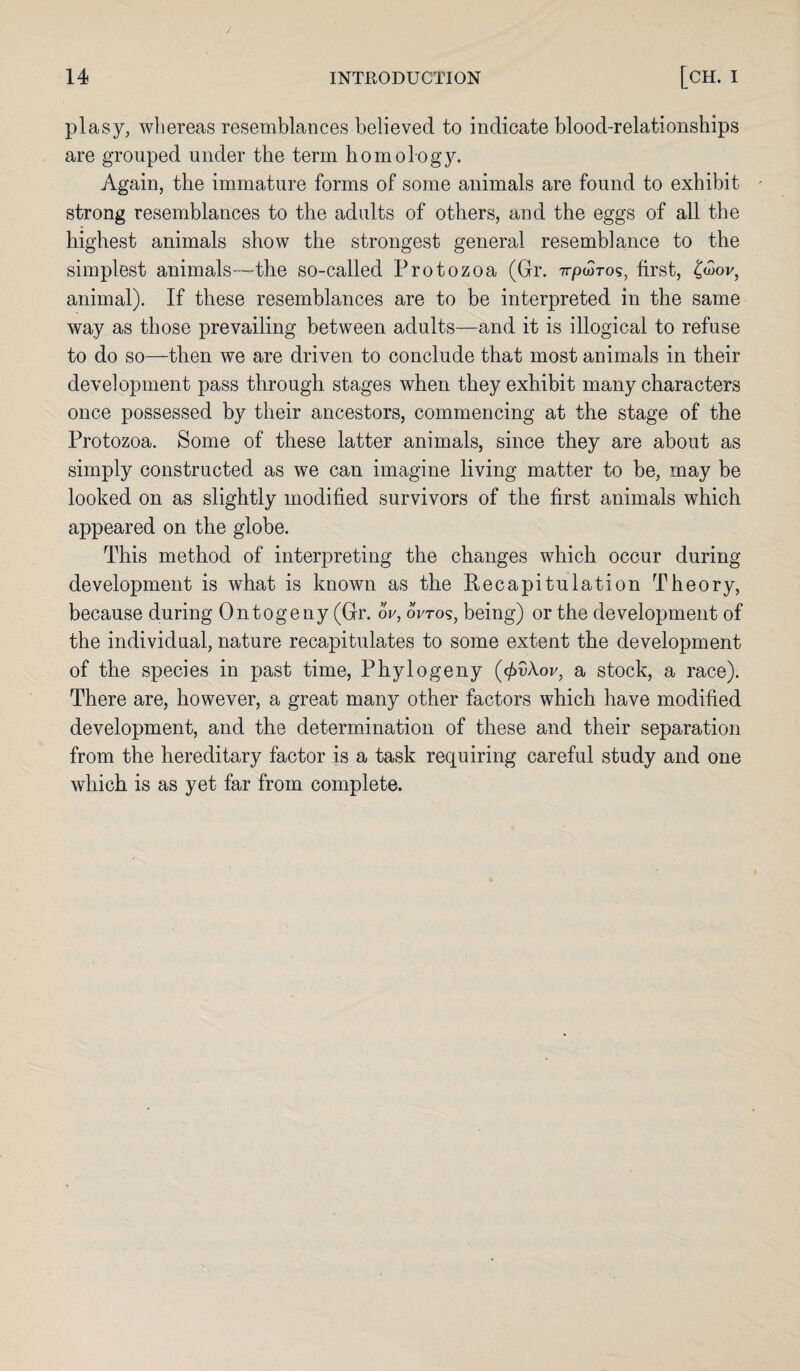 plasy, whereas resemblances believed to indicate blood-relationships are grouped under the term homology. Again, the immature forms of some animals are found to exhibit - strong resemblances to the adults of others, and the eggs of all the highest animals show the strongest general resemblance to the simplest animals—the so-called Protozoa (Gr. 7rpwros, first, £<3oi/, animal). If these resemblances are to be interpreted in the same way as those prevailing between adults—and it is illogical to refuse to do so—then we are driven to conclude that most animals in their development pass through stages when they exhibit many characters once possessed by their ancestors, commencing at the stage of the Protozoa. Some of these latter animals, since they are about as simply constructed as we can imagine living matter to be, may be looked on as slightly modified survivors of the first animals which appeared on the globe. This method of interpreting the changes which occur during development is what is known as the Recapitulation Theory, because during Ontogeny (Gr. ov, oVtos, being) or the development of the individual, nature recapitulates to some extent the development of the species in past time, Phylogeny (<f>v\ov, a stock, a race). There are, however, a great many other factors which have modified development, and the determination of these and their separation from the hereditary factor is a task requiring careful study and one which is as yet far from complete.