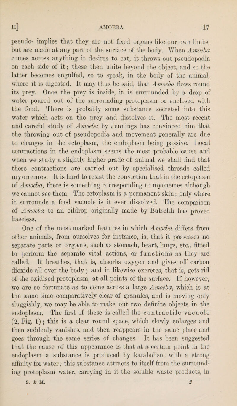 pseudo- implies that they are not fixed organs like our own limbs, but are made at any part of the surface of the body. When Amoeba comes across anything it desires to eat, it throws out pseudopodia on each side of it; these then unite beyond the object, and so the latter becomes engulfed, so to speak, in the body of the animal, where it is digested. It may thus be said, that Amoeba flows round its prey. Once the prey is. inside, it is surrounded by a drop of water poured out of the surrounding protoplasm or enclosed with the food. There is probably some substance secreted into this water which acts on the prey and dissolves it. The most recent and careful study of Amoeba by Jennings has convinced him that the throwing out of pseudopodia and movement generally are due to changes in the ectoplasm, the endoplasm being passive. Local contractions in the endoplasm seems the most probable cause and when we study a slightly higher grade of animal we shall find that these contractions are carried out by specialised threads called my on ernes. It is hard to resist the conviction that in the ectoplasm of Amoeba, there is something corresponding to myonemes although we cannot see them. The ectoplasm is a permanent skin; only where it surrounds a food vacuole is it ever dissolved. The comparison of Amoeba to an oildrop originally made by Butschli has proved baseless. One of the most marked features in which Amoeba differs from other animals, from ourselves for instance, is, that it possesses no separate parts or organs, such as stomach, heart, lungs, etc., fitted to perform the separate vital actions, or functions as they are called. It breathes, that is, absorbs oxygen and gives off carbon dioxide all over the body ; and it likewise excretes, that is, gets rid of the oxidised protoplasm, at all points of the surface. If, however, we are so fortunate as to come across a large Amoeba, which is at the same time comparatively clear of granules, and is moving only sluggishly, we may be able to make out two definite objects in the endoplasm. The first of these is called the contractile vacuole (2, Fig. 1); this is a clear round space, which slowly enlarges and then suddenly vanishes, and then reappears in the same place and goes through the same series of changes. It has been suggested that the cause of this appearance is that at a certain point in the endoplasm a substance is produced by katabolism with a strong affinity for water; this substance attracts to itself from the surround¬ ing protoplasm water, carrying in it the soluble waste products, in S. & M.