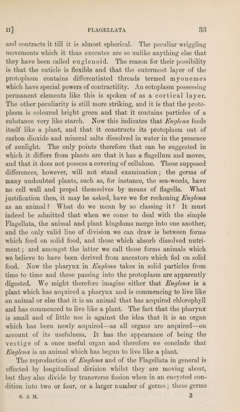 and contracts it till it is almost spherical. The peculiar wriggling movements which it thus executes are so unlike anything else that they have been called euglenoid. The reason for their possibility is that the cuticle is flexible and that the outermost layer of the protoplasm contains differentiated threads termed my on ernes which have special powers of contractility. An ectoplasm possessing permanent elements like this is spoken of as a cortical layer. The other peculiarity is still more striking, and it is that the proto¬ plasm is coloured bright green and that it contains particles of a substance very like starch. Now this indicates that Euglena feeds itself like a plant, and that it constructs its protoplasm out of carbon dioxide and mineral salts dissolved in water in the presence of sunlight. The only points therefore that can be suggested in which it differs from plants are that it has a flagellum and moves, and that it does not possess a covering of cellulose. These supposed differences, however, will not stand examination; the germs of many undoubted plants, such as, for instance, the sea-weeds, have no cell wall and propel themselves by means of flagella. What justification then, it may be asked, have we for reckoning Euglena as an animal ? What do we mean by so classing it ? It must indeed be admitted that when we come to deal with the simple Flagellata, the animal and plant kingdoms merge into one another, and the only valid line of division we can draw is between forms which feed on solid food, and those which absorb dissolved nutri¬ ment ; and amongst the latter we call those forms animals which we believe to have been derived from ancestors which fed on solid food. Now the pharynx in Euglena takes in solid particles from time to time and these passing into the protoplasm are apparently digested. We might therefore imagine either that Euglena is a plant which has acquired a pharynx and is commencing to live like an animal or else that it is an animal that has acquired chlorophyll and has commenced to live like a plant. The fact that the pharynx is small and of little use is against the idea that it is an organ which has been newly acquired—as all organs are acquired—on account of its usefulness. It has the appearance of being the vestige of a once useful organ and therefore we conclude that Euglena is an animal which has begun to live like a plant. The reproduction of Euglena and of the Flagellata in general is effected by longitudinal division whilst they are moving about, but they also divide by transverse fission when in an encysted con¬ dition into two or four, or a larger number of germs; these germs 3 S. & M.