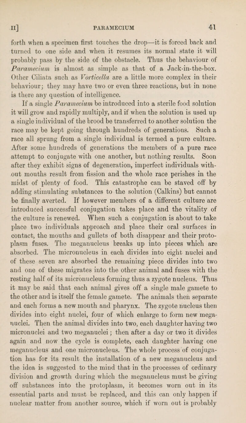 forth when a specimen first touches the drop—it is forced back and turned to one side and when it resumes its normal state it will probably pass by the side of the obstacle. Thus the behaviour of Paramecium is almost as simple as that of a Jack-in-the-box. Other Ciliata such as Vorticella are a little more complex in their behaviour; they may have two or even three reactions, but in none is there any question of intelligence. If a single Paramecium be introduced into a sterile food solution it will grow and rapidly multiply, and if when the solution is used up a single individual of the brood be transferred to another solution the race may be kept going through hundreds of generations. Such a race all sprung from a single individual is termed a pure culture. After some hundreds of generations the members of a pure race attempt to conjugate with one another, but nothing results. Soon after they exhibit signs of degeneration, imperfect individuals with¬ out mouths result from fission and the whole race perishes in the midst of plenty of food. This catastrophe can be staved off by adding stimulating substances to the solution (Calkins) but cannot be finally averted. If however members of a different culture are introduced successful conjugation takes place and the vitality of the culture is renewed. When such a conjugation is about to take place two individuals approach and place their oral surfaces in contact, the mouths and gullets of both disappear and their proto¬ plasm fuses. The meganucleus breaks up into pieces which are absorbed. The micronucleus in each divides into eight nuclei and of these seven are absorbed the remaining piece divides into two and one of these migrates into the other animal and fuses with the resting half of its micronucleus forming thus a zygote nucleus. Thus it may be said that each animal gives off a single male gamete to the other and is itself the female gamete. The animals then separate and each forms a new mouth and pharynx. The zygote nucleus then divides into eight nuclei, four of which enlarge to form new mega¬ nuclei. Then the animal divides into two, each daughter having two micronuclei and two meganuclei; then after a day or two it divides again and now the cycle is complete, each daughter having one meganucleus and one micronucleus. The whole process of conjuga¬ tion has for its result the installation of a new meganucleus and the idea is suggested to the mind that in the processes of ordinary division and growth during which the meganucleus must be giving off substances into the protoplasm, it becomes worn out in its essential parts and must be replaced, and this can only happen if nuclear matter from another source, which if worn out is probably