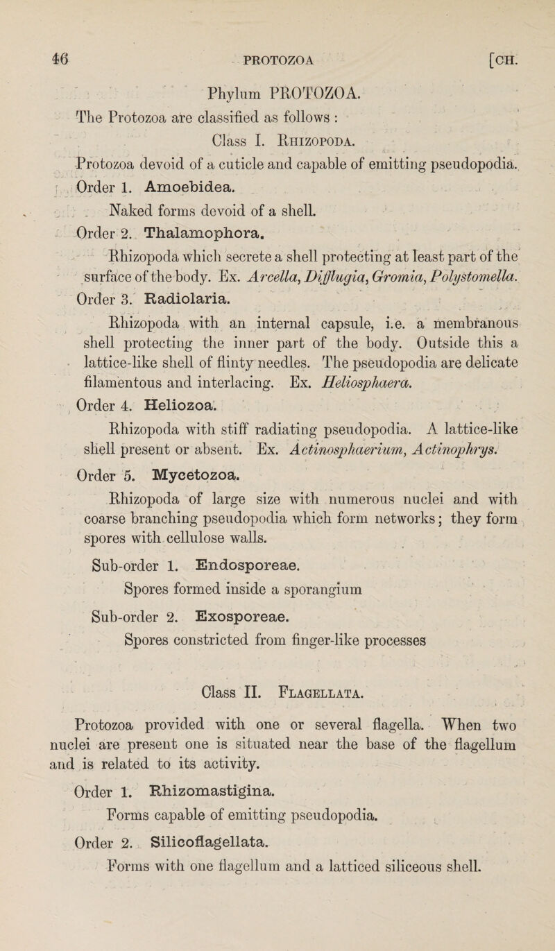 Phylum PROTOZOA. The Protozoa are classified as follows : Class I. Rhizopoda. Protozoa devoid of a cuticle and capable of emitting pseudopodia. Order 1. Amoebidea. Naked forms devoid of a shell. Order 2. Thalamophora. Rhizopoda which secrete a shell protecting at least part of the surface of the body. Ex. Arcella, Difflugia, Gromia, Polystomella. Order 3. Radiolaria. ■ t , J w . . ... . .. i v . J . Rhizopoda with an internal capsule, i.e. a membranous shell protecting the inner part of the body. Outside this a lattice-like shell of flinty needles. The pseudopodia are delicate filamentous and interlacing. Ex. Heliosphaera. Order 4. Heliozoa. Rhizopoda with stiff radiating pseudopodia. A lattice-like shell present or absent. Ex. Actinosphaerium, Actinophrys. Order 5. Mycetozoa. Rhizopoda of large size with numerous nuclei and with coarse branching pseudopodia which form networks; they form spores with cellulose walls. Sub-order 1. Endosporeae. Spores formed inside a sporangium Sub-order 2. Exosporeae. Spores constricted from finger-like processes Class II. Flagellata. Protozoa provided with one or several flagella. When two nuclei are present one is situated near the base of the flagellum and is related to its activity. Order 1. Rhizomastigina. Forms capable of emitting pseudopodia. Order 2. Silieoflagellata. Forms with one flagellum and a latticed siliceous shell.