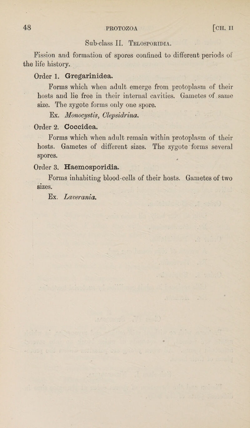 Sub-class II. Telosporidia. Fission and formation of spores confined to different periods of the life history. Order 1. Gregarinidea. Forms which when adult emerge from protoplasm of their hosts and lie free in their internal cavities. Gametes of same size. The zygote forms only one spore. Ex. Monocystis, Clepsidrina. Order 2. Coceidea. Forms which when adult remain within protoplasm of their hosts. Gametes of different sizes. The zygote forms several spores. Order 3. Haemosporidia. Forms inhabiting blood-cells of their hosts. Gametes of two sizes. Ex. Laverania.