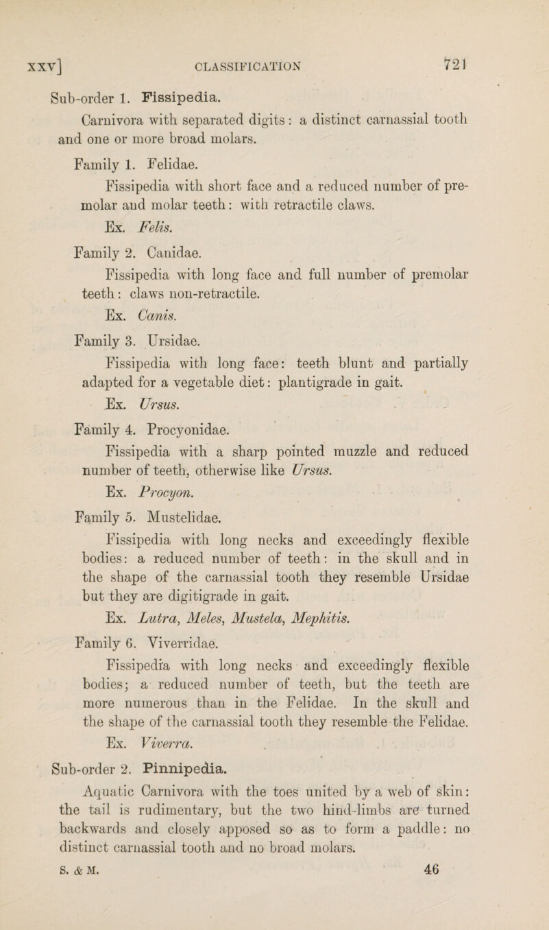 Sub-order 1. Fissipedia. Carnivora with separated digits : a distinct carnassial tooth and one or more broad molars. Family 1. Felidae. Fissipedia with short face and a reduced number of pre¬ molar and molar teeth: with retractile claws. Ex. Felis. Family 2. Canidae. Fissipedia with long face and full number of premolar teeth: claws non-retractile. Ex. Cccnis. Family 3. Ursidae. Fissipedia with long face: teeth blunt and partially adapted for a vegetable diet: plantigrade in gait. Ex. Ursus. Family 4. Procyonidae. Fissipedia with a sharp pointed muzzle and reduced number of teeth, otherwise like Ursus. Ex. Procyon. Family 5. Mustelidae. Fissipedia with long necks and exceedingly flexible bodies: a reduced number of teeth: in the skull and in the shape of the carnassial tooth they resemble Ursidae but they are digitigrade in gait. Ex. Lutra, Meles, Mustela, Mephitis. Family 6. Viverridae. Fissipedia with long necks and exceedingly flexible bodies; a reduced number of teeth, but the teeth are more numerous than in the Felidae. In the skull and the shape of the carnassial tooth they resemble the Felidae. Ex. Viverra. Sub-order 2. Pinnipedia. Aquatic Carnivora with the toes united by a web of skin: the tail is rudimentary, but the two hind-limbs are turned backwards and closely apposed so as to form a paddle: no distinct carnassial tooth and no broad molars. s. & M. 46