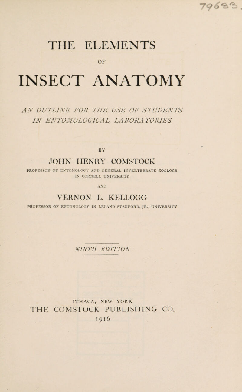 THE ELEMENTS OF INSECT ANATOMY AN OUTLINE FOR THE USE OF STUDENTS IN ENTOMOLOGICAL LABORATORIES BY JOHN HENRY COMSTOCK PROFESSOR OF ENTOMOLOGY AND GENERAL INVERTEBRATE ZOOLOGY IN CORNELL UNIVERSITY AND VERNON L. KELLOGG PROFESSOR OF ENTOMOLOGY IN LELAND STANFORD, JR., UNIVERSITY NINTH EDITION ITHACA, NEW YORK THE COMSTOCK PUBLISHING GO. 1916