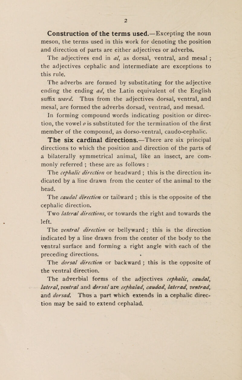 Construction of the terms used.—Excepting the noun meson, the terms used in this work for denoting the position and direction of parts are either adjectives or adverbs. The adjectives end in al, as dorsal, ventral, and mesal ; the adjectives cephalic and intermediate are exceptions to this rule. The adverbs are formed by substituting for the adjective ending the ending ad, the Latin equivalent of the English suffix ward. Thus from the adjectives dorsal, ventral, and mesal, are formed the adverbs dorsad, ventrad, and mesad. In forming compound words indicating position or direc¬ tion, the vowel o is substituted for the termination of the first member of the compound, as dorso-ventral, caudo-cephalic. The six cardinal directions.—There are six principal directions to which the position and direction of the parts of a bilaterally symmetrical animal, like an insect, are com¬ monly referred ; these are as follows : The cephalic direction or headward ; this is the direction in¬ dicated by a line drawn from the center of the animal to the head. The caudal direction or tailward ; this is the opposite of the cephalic direction. Two lateral directions, or towards the right and towards the left. The ventral direction or belly ward ; this is the direction indicated by a line drawn from the center of the body to the ventral surface and forming a right angle with each of the preceding directions. The dorsal direction or backward ; this is the opposite of the ventral direction. The adverbial forms of the adjectives cephalic, caudal, lateral, ventral and dorsal are cephalad, caudad, later ad, ventrad, and dorsad. Thus a part which extends in a cephalic direc¬ tion may be said to extend cephalad.