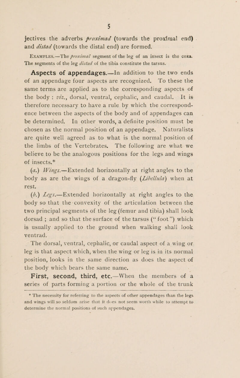 jectives the adverbs proximad (towards the proximal end) and distad (towards the distal end) are formed. Examples.—The proximal segment of the leg of an insect is the coxa. The segments of the leg distad of the tibia constitute the tarsus. Aspects of appendages.—In addition to the two ends of an appendage four aspects are recognized. To these the same terms are applied as to the corresponding aspects of the body : viz., dorsal, ventral, cephalic, and caudal. It is therefore necessary to have a rule by which the correspond¬ ence between the aspects of the body and of appendages can be determined. In other words, a definite position must be chosen as the normal position of an appendage. Naturalists are quite well agreed as to what is the normal position of the limbs of the Vertebrates. The following are what we believe to be the analogous positions for the legs and wings of insects.* (tf.) Wings.—Extended horizontally at right angles to the body as are the wings of a dragon-fly (Libellula) when at rest. (b.) Legs.—Extended horizontally at right angles to the body so that the convexity of the articulation between the two principal segments of the leg (femur and tibia) shall look dorsad ; and so that the surface of the tarsus (“ foot”) which is usually applied to the ground when walking shall look ventrad. The dorsal, ventral, cephalic, or caudal aspect of a wing or leg is that aspect which, when the wing or leg is in its normal position, looks in the same direction as does the aspect of the body which bears the same name. First, second, third, etc.—When the members of a series of parts forming a portion or the whole of the trunk * The necessity for referring to the aspects of other appendages than the legs and wings will so seldom arise that it d<>es not seem worth while to attempt to determine the normal positions of such appendages.