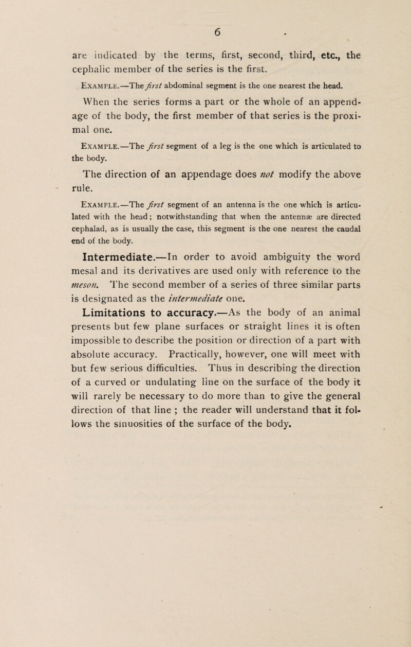 are indicated by the terms, first, second, third, etc., the cephalic member of the series is the first. Example.—The first abdominal segment is the one nearest the head. When the series forms a part or the whole of an append¬ age of the body, the first member of that series is the proxi¬ mal one. Example.—The first segment of a leg is the one which is articulated to the body. The direction of an appendage does not modify the above rule. Example.—The first segment of an antenna is the one which is articu¬ lated with the head; notwithstanding that when the antennae are directed cephalad, as is usually the case, this segment is the one nearest the caudal end of the body. Intermediate.—In order to avoid ambiguity the word mesal and its derivatives are used only with reference co the meson. The second member of a series of three similar parts is designated as the intermediate one. Limitations to accuracy.—As the body of an animal presents but few plane surfaces or straight lines it is often impossible to describe the position or direction of a part with absolute accuracy0 Practically, however, one will meet with but few serious difficulties. Thus in describing the direction of a curved or undulating line on the surface of the body it will rarely be necessary to do more than to give the general direction of that line ; the reader will understand that it fol¬ lows the sinuosities of the surface of the body.