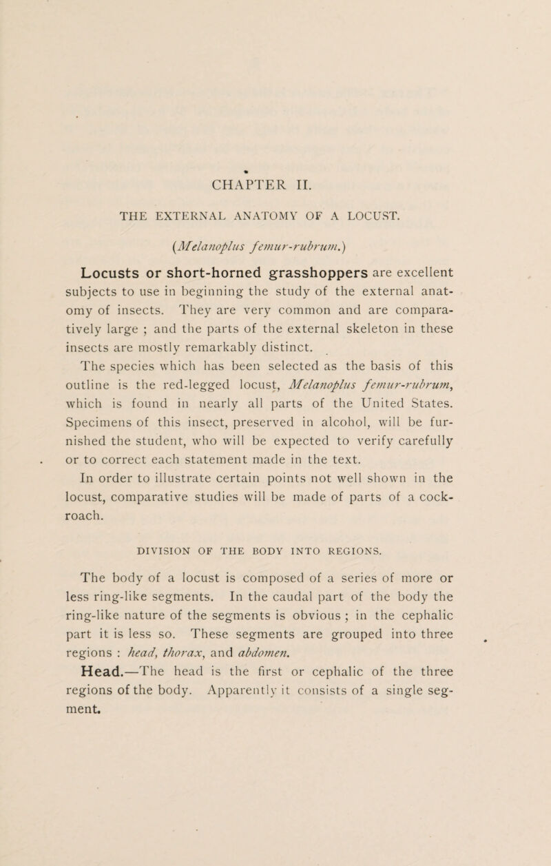 THE EXTERNAL ANATOMY OF A LOCUST. (Melanoplus femur-rubrum.) Locusts or short-horned grasshoppers are excellent subjects to use in beginning the study of the external anat¬ omy of insects. They are very common and are compara¬ tively large ; and the parts of the external skeleton in these insects are mostly remarkably distinct. The species which has been selected as the basis of this outline is the red-legged locust, Melanoplus femur-rubrum, which is found in nearly all parts of the United States. Specimens of this insect, preserved in alcohol, will be fur¬ nished the student, who will be expected to verify carefully or to correct each statement made in the text. In order to illustrate certain points not well shown in the locust, comparative studies will be made of parts of a cock¬ roach. DIVISION OF THE BODY INTO REGIONS. The body of a locust is composed of a series of more or less ring-like segments. In the caudal part of the body the ring-like nature of the segments is obvious ; in the cephalic part it is less so. These segments are grouped into three regions : head, thorax, and abdomen. Head.—The head is the first or cephalic of the three regions of the body. Apparently it consists of a single seg¬ ment.