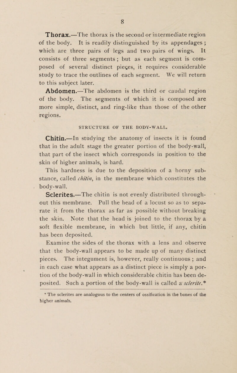 Thorax.—The thorax is the second or intermediate region of the body. It is readily distinguished by its appendages ; which are three pairs of legs and two pairs of wings. It consists of three segments ; but as each segment is com¬ posed of several distinct pieces, it requires considerable study to trace the outlines of each segment. We will return to this subject later. Abdomen.—The abdomen is the third or caudal region of the body. The segments of which it is composed are more simple, distinct, and ring-like than those of the other regions. STRUCTURE OF THE BODY-WALL. Chitin. —In studying the anatomy of insects it is found that in the adult stage the greater portion of the body-wall, that part of the insect which corresponds in position to the skin of higher animals, is hard. This hardness is due to the deposition of a horny sub¬ stance, called chitin, in the membrane which constitutes the body-wall. Sclerites.—The chitin is not evenly distributed through¬ out this membrane. Pull the head of a locust so as to sepa¬ rate it from the thorax as far as possible without breaking the skin. Note that the head is joined to the thorax by a soft flexible membrane, in which but little, if any, chitin has been deposited. Examine the sides of the thorax with a lens and observe that the body-wall appears to be made up of many distinct pieces. The integument is, however, really continuous ; and in each case what appears as a distinct piece is simply a por¬ tion of the body-wall in which considerable chitin has been de¬ posited. Such a portion of the body-wall is called a sclerite.* * The sclerites are analogous to the centers of ossification in the bones of the higher animals.