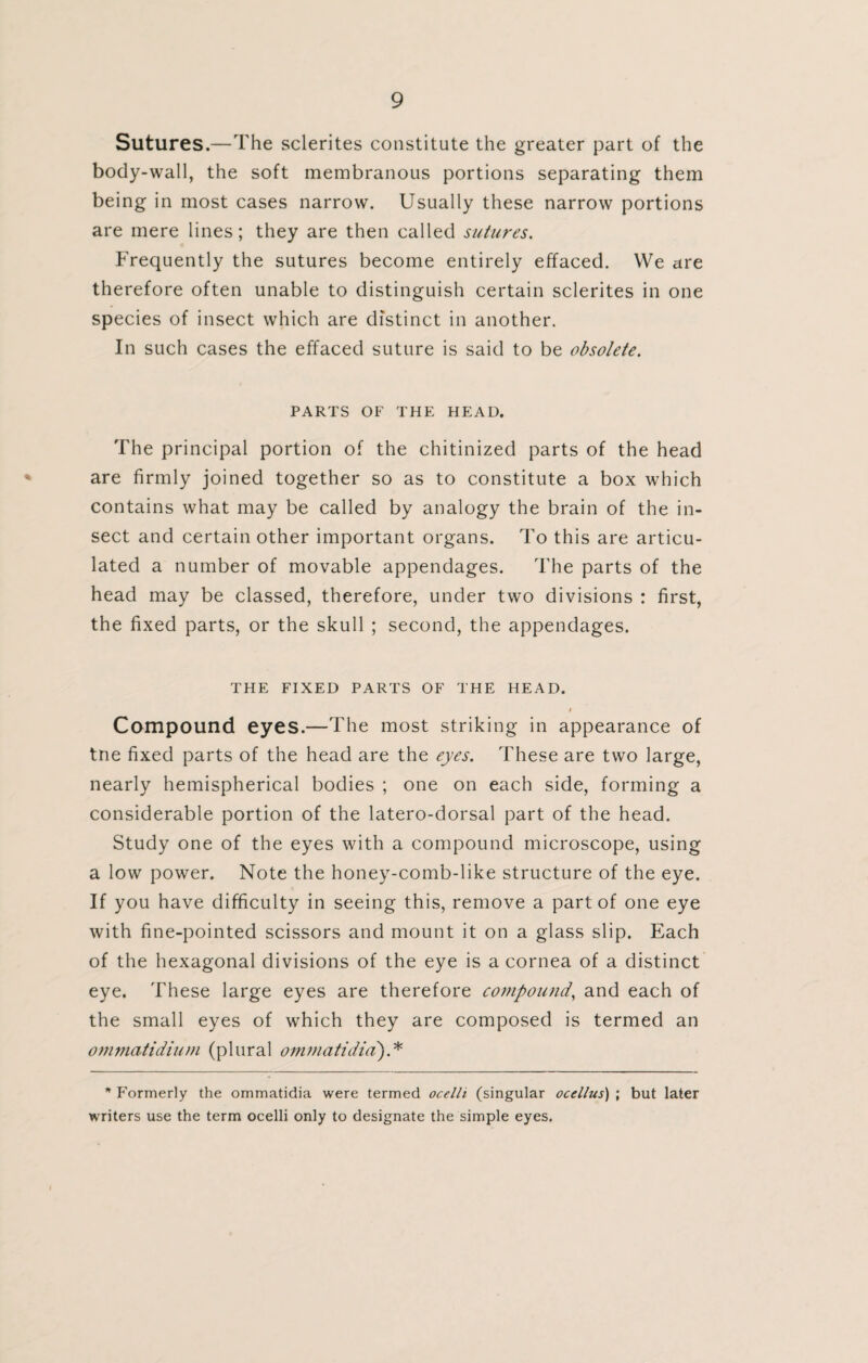 Sutures.—The sclerites constitute the greater part of the body-wall, the soft membranous portions separating them being in most cases narrow. Usually these narrow portions are mere lines; they are then called sutures. Frequently the sutures become entirely effaced. We are therefore often unable to distinguish certain sclerites in one species of insect which are distinct in another. In such cases the effaced suture is said to be obsolete. PARTS OF THE HEAD. The principal portion of the chitinized parts of the head are firmly joined together so as to constitute a box which contains what may be called by analogy the brain of the in¬ sect and certain other important organs. To this are articu¬ lated a number of movable appendages. The parts of the head may be classed, therefore, under two divisions : first, the fixed parts, or the skull ; second, the appendages. THE FIXED PARTS OF THE HEAD. l Compound eyes.—The most striking in appearance of tne fixed parts of the head are the eyes. These are two large, nearly hemispherical bodies ; one on each side, forming a considerable portion of the latero-dorsal part of the head. Study one of the eyes with a compound microscope, using a low power. Note the honey-comb-like structure of the eye. If you have difficulty in seeing this, remove a part of one eye with fine-pointed scissors and mount it on a glass slip. Each of the hexagonal divisions of the eye is a cornea of a distinct eye. These large eyes are therefore compound, and each of the small eyes of which they are composed is termed an ommatidium (plural ommatidia).* * Formerly the ommatidia were termed ocelli (singular ocellus) ; but later writers use the term ocelli only to designate the simple eyes.