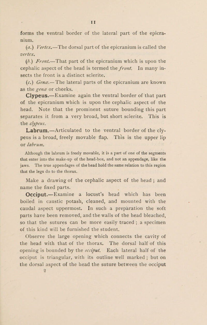 forms the ventral border of the lateral part of the epicra- nium. (a.) Vertex.—The dorsal part of the epicranium is called the vertex. (/>.) Fro?it.—That part of the epicranium which is upon the cephalic aspect of the head is termed the f ront. In many in¬ sects the front is a distinct sclerite. (<:.) Gence.— The lateral parts of the epicranium are known as the gence or cheeks. Clypeus.—Examine again the ventral border of that part of the epicranium which is upon the cephalic aspect of the head. Note that the prominent suture bounding this part separates it from a very broad, but short sclerite. This is the clypeus. Labrum.—Articulated to the ventral border of the cly¬ peus is a broad, freely movable flap. This is the upper lip or labrum. Although the labrum is freely movable, it is a part of one of the segments that enter into the make-up of the head-box, and not an appendage, like the jaws. The true appendages of the head hold the same relation to this region that the legs do to the thorax. Make a drawing of the cephalic aspect of the head ; and name the fixed parts. Occiput.—Examine a locust’s head which has been boiled in caustic potash, cleaned, and mounted with the caudal aspect uppermost. In such a preparation the soft parts have been removed, and the walls of the head bleached, so that the sutures can be more easily traced ; a specimen of this kind will be furnished the student. Observe the large opening which connects the cavity of the head with that of the thorax. The dorsal half of this opening is bounded by the occiput. Each lateral half of the occiput is triangular, with its outline well marked ; but on the dorsal aspect of the head the suture between the occiput