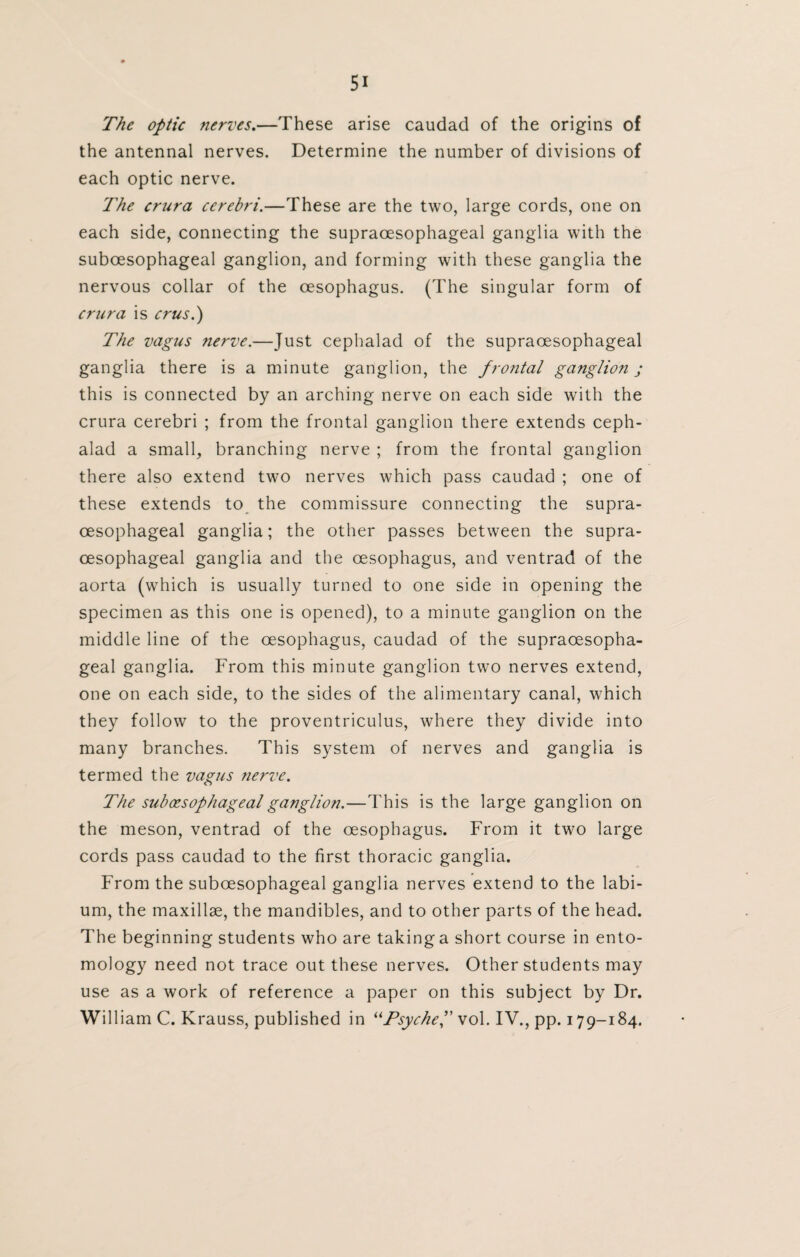 The optic nerves.—These arise caudad of the origins of the antennal nerves. Determine the number of divisions of each optic nerve. The crura cerebri.—These are the two, large cords, one on each side, connecting the supraoesophageal ganglia with the suboesophageal ganglion, and forming with these ganglia the nervous collar of the oesophagus. (The singular form of crura is crus.) The vagus nerve.—Just cephalad of the supraoesophageal ganglia there is a minute ganglion, the frontal ganglion j this is connected by an arching nerve on each side with the crura cerebri ; from the frontal ganglion there extends ceph¬ alad a small, branching nerve ; from the frontal ganglion there also extend two nerves which pass caudad ; one of these extends to the commissure connecting the supra¬ oesophageal ganglia; the other passes between the supra¬ oesophageal ganglia and the oesophagus, and ventrad of the aorta (which is usually turned to one side in opening the specimen as this one is opened), to a minute ganglion on the middle line of the oesophagus, caudad of the supraoesopha¬ geal ganglia. From this minute ganglion two nerves extend, one on each side, to the sides of the alimentary canal, which they follow to the proventriculus, where they divide into many branches. This system of nerves and ganglia is termed the vagus nerve. The suboesophageal ganglion.—This is the large ganglion on the meson, ventrad of the oesophagus. From it two large cords pass caudad to the first thoracic ganglia. From the suboesophageal ganglia nerves extend to the labi¬ um, the maxillae, the mandibles, and to other parts of the head. The beginning students who are taking a short course in ento¬ mology need not trace out these nerves. Other students may use as a work of reference a paper on this subject by Dr. William C. Krauss, published in “Psyche f vol. IV., pp. 179-184.