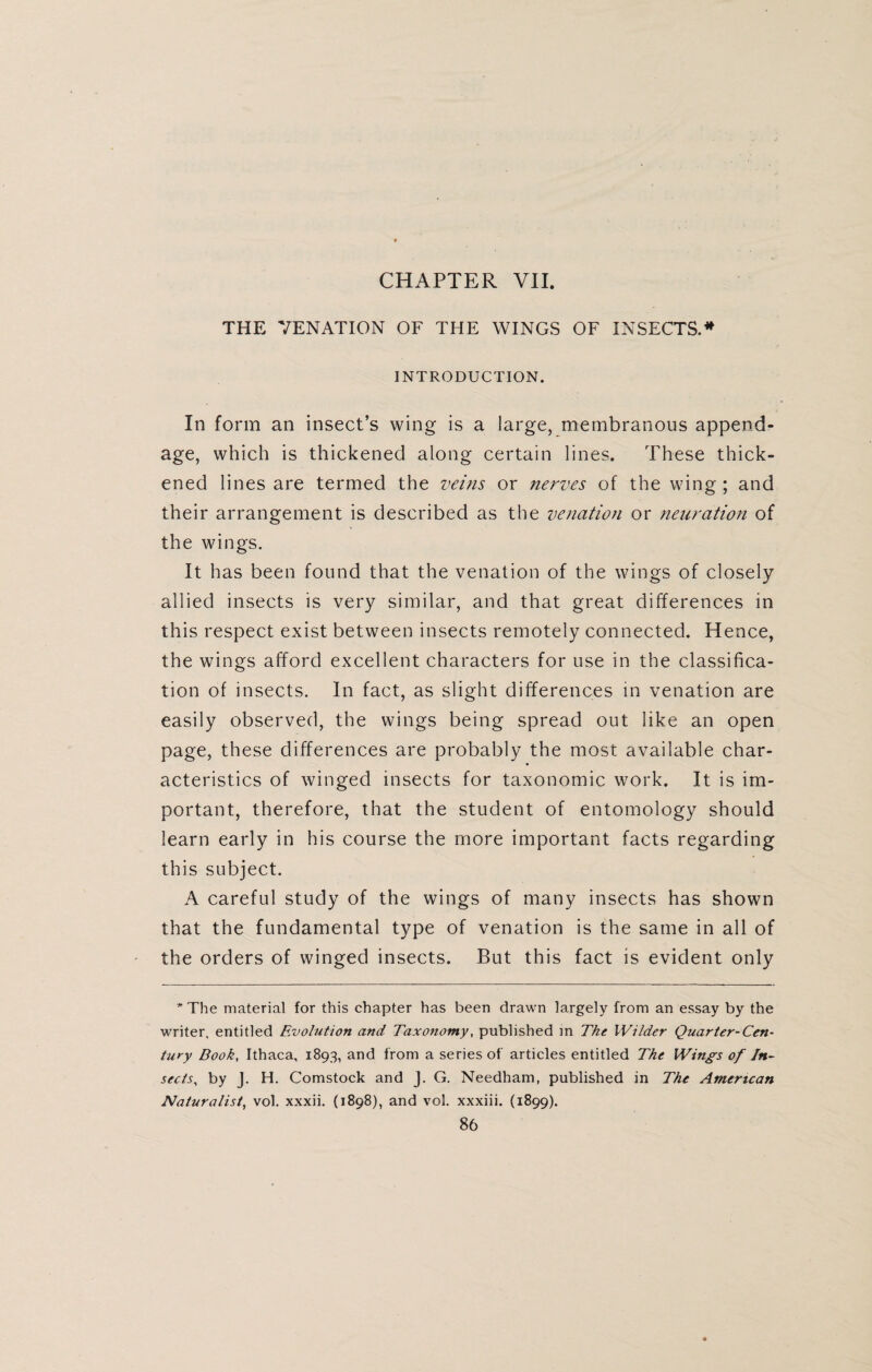 CHAPTER VII. THE VENATION OF THE WINGS OF INSECTS.* INTRODUCTION. In form an insect’s wing is a large, membranous append¬ age, which is thickened along certain lines. These thick¬ ened lines are termed the veins or nerves of the wing ; and their arrangement is described as the venation or neuration of the wings. It has been found that the venation of the wings of closely allied insects is very similar, and that great differences in this respect exist between insects remotely connected. Hence, the wings afford excellent characters for use in the classifica¬ tion of insects. In fact, as slight differences in venation are easily observed, the wings being spread out like an open page, these differences are probably the most available char¬ acteristics of winged insects for taxonomic work. It is im¬ portant, therefore, that the student of entomology should learn early in his course the more important facts regarding this subject. A careful study of the wings of many insects has shown that the fundamental type of venation is the same in all of the orders of winged insects. But this fact is evident only * The material for this chapter has been drawn largely from an essay by the writer, entitled Evolution and Taxonomy, published in The Wilder Quarter-Cen¬ tury Book, Ithaca, 1893, and from a series of articles entitled The Wings of In¬ sects,, by J. H. Comstock and J. G. Needham, published in The American Naturalist, vol. xxxii. (1898), and vol. xxxiii. (1899).