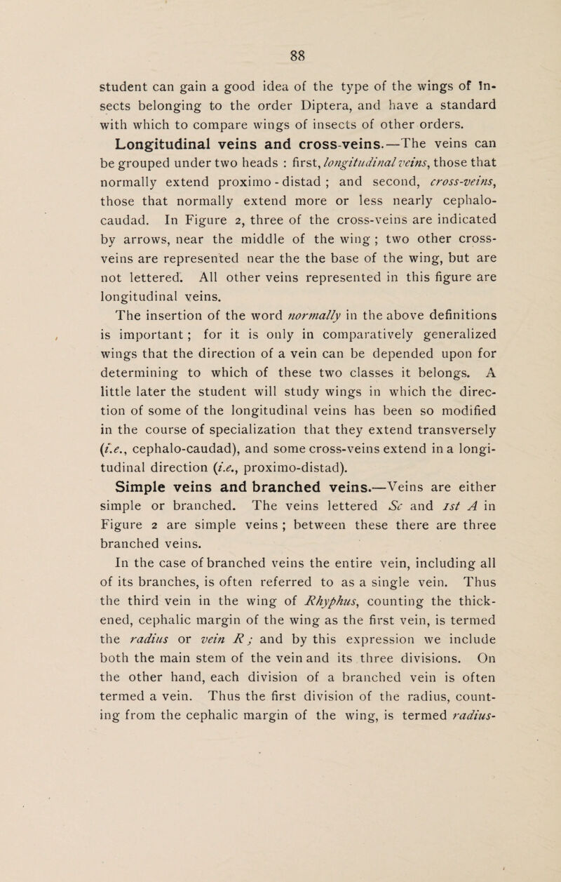 student can gain a good idea of the type of the wings of In¬ sects belonging to the order Diptera, and have a standard with which to compare wings of insects of other orders. Longitudinal veins and cross-veins.—The veins can be grouped under two heads : first, longitudinal veins, those that normally extend proximo - distad ; and second, cross-veins, those that normally extend more or less nearly cephalo- caudad. In Figure 2, three of the cross-veins are indicated by arrows, near the middle of the wing ; two other cross¬ veins are represented near the the base of the wing, but are not lettered. All other veins represented in this figure are longitudinal veins. The insertion of the word normally in the above definitions is important ; for it is only in comparatively generalized wings that the direction of a vein can be depended upon for determining to which of these two classes it belongs. A little later the student will study wings in which the direc¬ tion of some of the longitudinal veins has been so modified in the course of specialization that they extend transversely (i.e., cephalo-caudad), and some cross-veins extend in a longi¬ tudinal direction (i.e., proximo-distad). Simple veins and branched veins.—Veins are either simple or branched. The veins lettered Sc and 1st A in Figure 2 are simple veins ; between these there are three branched veins. I11 the case of branched veins the entire vein, including all of its branches, is often referred to as a single vein. Thus the third vein in the wing of Rhyphus, counting the thick¬ ened, cephalic margin of the wing as the first vein, is termed the radius or vein R j and by this expression we include both the main stem of the vein and its three divisions. On the other hand, each division of a branched vein is often termed a vein. Thus the first division of the radius, count¬ ing from the cephalic margin of the wing, is termed radius-