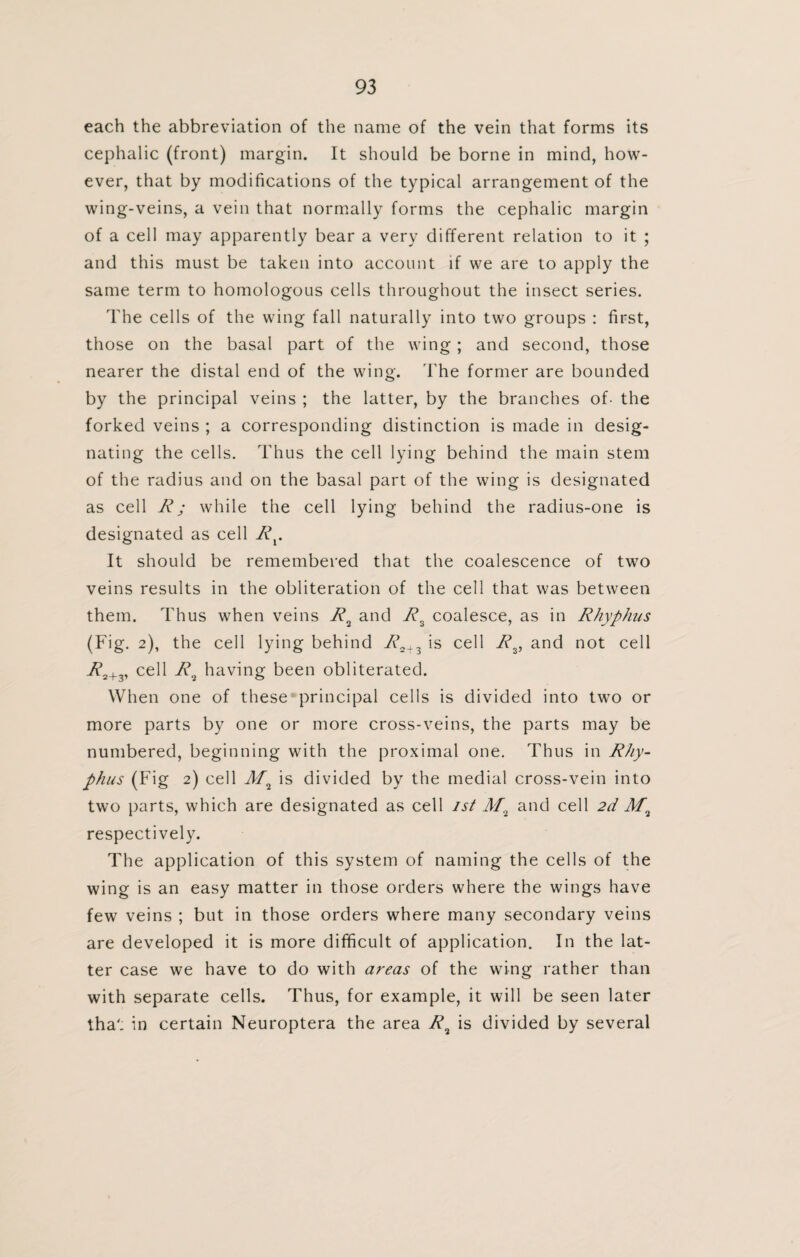 each the abbreviation of the name of the vein that forms its cephalic (front) margin. It should be borne in mind, how¬ ever, that by modifications of the typical arrangement of the wing-veins, a vein that normally forms the cephalic margin of a cell may apparently bear a very different relation to it ; and this must be taken into account if we are to apply the same term to homologous cells throughout the insect series. The cells of the wing fall naturally into two groups : first, those on the basal part of the wing; and second, those nearer the distal end of the wing. The former are bounded by the principal veins ; the latter, by the branches of- the forked veins ; a corresponding distinction is made in desig¬ nating the cells. Thus the cell lying behind the main stem of the radius and on the basal part of the wing is designated as cell R; while the cell lying behind the radius-one is designated as cell Rx. It should be remembered that the coalescence of two veins results in the obliteration of the cell that was between them. Thus when veins R2 and R2 coalesce, as in Rhyphus (Fig. 2), the cell lying behind /v>2+3 is cell R2, and not cell R2+v cell R9 having been obliterated. When one of these principal cells is divided into two or more parts by one or more cross-veins, the parts may be numbered, beginning with the proximal one. Thus in Rhy- phus (Fig 2) cell is divided by the medial cross-vein into two parts, which are designated as cell 1st M2 and cell 2d respectively. The application of this system of naming the cells of the wing is an easy matter in those orders where the wings have few veins ; but in those orders where many secondary veins are developed it is more difficult of application. In the lat¬ ter case we have to do with areas of the wing rather than with separate cells. Thus, for example, it will be seen later tha'; in certain Neuroptera the area R2 is divided by several