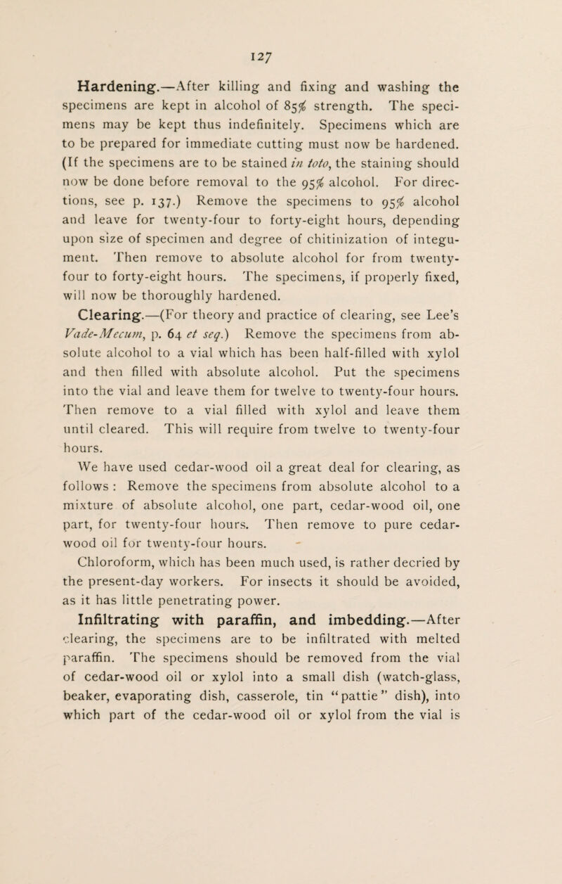 Hardening.—After killing and fixing and washing the specimens are kept in alcohol of 85$ strength. The speci¬ mens may be kept thus indefinitely. Specimens which are to be prepared for immediate cutting must now be hardened. (If the specimens are to be stained in toto, the staining should now be done before removal to the 95$ alcohol. For direc¬ tions, see p. 137.) Remove the specimens to 95$ alcohol and leave for twenty-four to forty-eight hours, depending upon size of specimen and degree of chitinization of integu¬ ment. Then remove to absolute alcohol for from twenty- four to forty-eight hours. The specimens, if properly fixed, will now be thoroughly hardened. Clearing.—(For theory and practice of clearing, see Lee’s Vade-Mecum, p. 64 et seq.) Remove the specimens from ab¬ solute alcohol to a vial which has been half-filled with xylol and then filled with absolute alcohol. Put the specimens into the vial and leave them for twelve to twenty-four hours. Then remove to a vial filled with xylol and leave them until cleared. This will require from twelve to twenty-four hours. We have used cedar-wood oil a great deal for clearing, as follows : Remove the specimens from absolute alcohol to a mixture of absolute alcohol, one part, cedar-wood oil, one part, for twenty-four hours. Then remove to pure cedar- wood oil for twenty-four hours. Chloroform, which has been much used, is rather decried by the present-day workers. For insects it should be avoided, as it has little penetrating power. Infiltrating with paraffin, and imbedding.—After clearing, the specimens are to be infiltrated with melted paraffin. The specimens should be removed from the vial of cedar-wood oil or xylol into a small dish (watch-glass, beaker, evaporating dish, casserole, tin “pattie” dish), into which part of the cedar-wood oil or xylol from the vial is