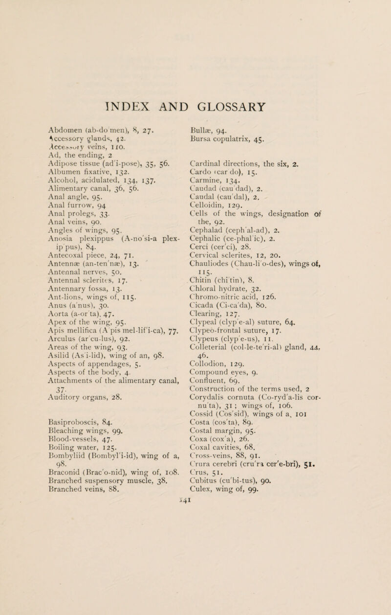 INDEX AND GLOSSARY Abdomen (ab-do men), 8, 27. Accessory glands, 42. Acceo^ty veins, 110. Ad, the ending, 2 Adipose tissue (ad i-pose), 35, 56. Albumen fixative, 132. Alcohol, acidulated, 134, 137. Alimentary canal, 36, 56. Anal angle, 95. Anal furrow, 94 Anal prolegs, 33. Anal veins, 90. Angles of wings, 95. Anosia plexippus (A-no'si-a plex- ip pus), 84. Antecoxal piece, 24, 71, Antennae (an-ten'nae), 13. Antennal nerves, 50. Antennal sclerites, 17. Antennary fossa, 13. Ant-lions, wings of, 115. Anus (a'nus), 30. Aorta (a-or ta), 47. Apex of the wing, 95. Apis mellifica (A pis mel-lif'i-ca), 77. Arculus (ar'cu-lus), 92. Areas of the wing, 93. Asilid (As i-lid), wing of an, 98. Aspects of appendages, 5, Aspects of the body, 4. Attachments of the alimentary canal, 37- Auditory organs, 28. Basiproboscis, 84. Bleaching wings, 99. Blood-vessels, 47. Boiling water, 125. Bombyliid (Bombyl'i-id), wing of a, 98- Braconid (Brac'o-nid), wing of, 108. Branched suspensory muscle, 38. Branched veins, 88. Bullae, 94. Bursa copulatrix, 45. Cardinal directions, the six, 2. Cardo icar do), 15. Carmine, 134. Caudad (cau'dad), 2. Caudal (cau dal), 2. Celloidin, 129. Cells of the wings, designation of the, 92. Cephalad (ceph'al-ad), 2. Cephalic (ce-phalic), 2. Cerci (cer'ci), 28. Cervical sclerites, 12, 20. Chauliodes (Chau-lio-des), wings of, 1 15 • Chitin (chi tin), 8. Chloral hydrate, 32. Chromo-nitric acid, 126. Cicada (Ci-ca'da), 80. Clearing, 127. Clypeal (clyp'e-al) suture, 64. Clypeo-frontal suture, 17. Clypeus (clyp'e-us), 11. Colleterial (col-le-te'ri-al) gland, 4A. 46. Collodion, 129. Compound eyes, 9. Confluent, 69. Construction of the terms used, 2 Corydalis cornuta (Co-ryd'a-lis cor- nu ta), 31 ; wings of, 106. Cossid (Cos'sid), wings of a, 101 Costa (cos'ta), 89. Costal margin, 95. Coxa (cox'a), 26. Coxal cavities, 68. Cross-veins, 88, 91. Crura cerebri (cru ra cer'e-bri), 51. Crus, 51. Cubitus (cu'bi-tus), 90. Culex, wing of, 99.