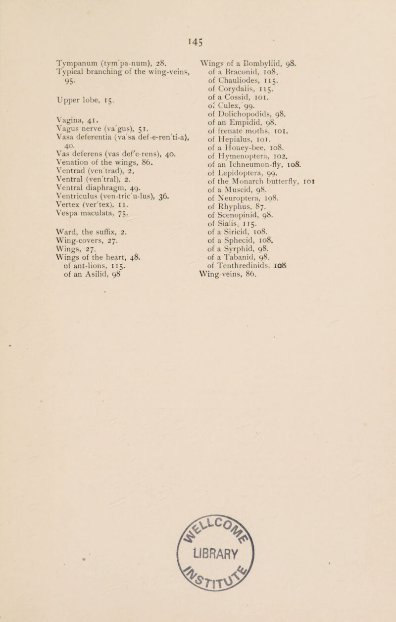 Tympanum (tym'pa-num), 28. Typical branching of the wing-veins, 95- Upper lobe, 15. Vagina, 41. Vagus nerve (va gus), 51, Vasa deferentia (va sa def-e-renti-a), 40. Vas deferens (vas defe rens), 40. Venation of the wings, 86. Ventrad (ven trad), 2. Ventral (ven'tral), 2. Ventral diaphragm, 49. Ventriculus (ven-tric'u-lus), 36. Vertex (ver'tex). II. Vespa maculata, 75. Ward, the suffix, 2. Wing-covers, 27. Wings, 27. Wings of the heart, 48, of ant-lions, 115. of an Asilid, 98 Wings of a Bombyliid, 98. of a Braconid, 108. of Chauliodes, 115. of Corydaiis, 115. of a Cossid, 101. of Culex, 99. of Dolichopodids, 98. of an Empidid, 98. of frenate moths, 101. of Hepialus, 101. of a Honey-bee, 108. of Hymenoptera, 102. of an Ichneumon-fly, 108. of Lepidoptera, 99. of the Monarch butterfly, 10! of a Muscid, 98. of Neuroptera, 108. of Rhyphus, 87. of Scenopinid, 98. of Sialis, 115. of a Siricid, 108. of a Sphecid, 108. of a Syrphid, 98. of a Tabanid, 98. of Tenthredinids, 108. Wing-veins, 86.