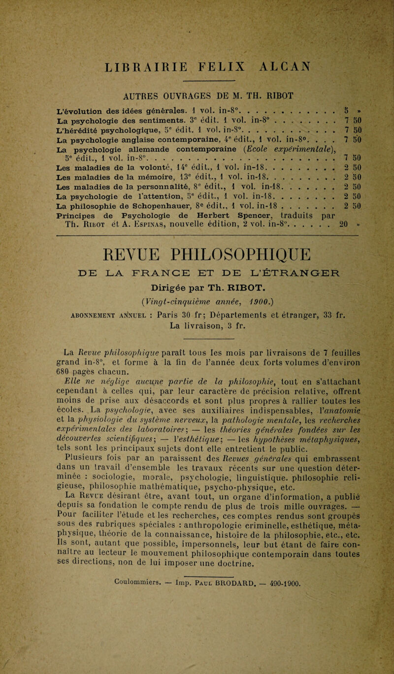 LIBRAIRIE FELIX ALCAN AUTRES OUVRAGES DE M. TH. RIBOT L’évolution des idées générales. 1 vol. in-8°.5 » La psychologie des sentiments. 3e édit. 1 vol. in-8° ..7 50 L’hérédité psychologique, 5e édit. 1 vol. in-S°.. 7 50 La psychologie anglaise contemporaine. 4e édit., 1 vol. in-8°. ... 7 50 La psychologie allemande contemporaine (Ecole expérimentale), 5e édit., 1 vol. in-8°.7 50 Les maladies de la volonté, 14e édit., 1 vol. in-18.2 50 Les maladies de la mémoire, 13e édit., 1 vol. in-18.2 50 Les maladies de la personnalité, 8e édit., 1 vol. in-18.2 50 La psychologie de l’attention, 5e édit., 1 vol. in-18. ....... 2 50 La philosophie de Schopenhauer, 8e édit., 1 vol. in-18 ..2 50 Principes de Psychologie de Herbert Spencer, traduits par Th. Ribot ét A. Espinas, nouvelle édition, 2 vol. in-8°.20 » REVUE PHILOSOPHIQUE DE LA FRANCE ET DE L’ÉTRANGER Dirigée par Th. RIBOT. {Vingt-cinquième année, 1900.) abonnement annuel : Paris 30 fr; Départements et étranger, 33 fr. La livraison, 3 fr. La Revue philosophique paraît tous les mois par livraisons de 7 feuilles grand in-8°, et forme à la fin de l’année deux forts volumes d’environ 680 pagès chacun. FAle ne néglige aucuiie partie de la philosophie, tout en s’attachant cependant à celles qui, par leur caractère de précision relative, offrent moins de prise aux désaccords et sont plus propres à rallier toutes les écoles. La psychologie, avec ses auxiliaires indispensables, Vanatomie et la physiologie du système nerveux, la pathologie mentale, les recherches expérimentales des laboratoires; — les théories générales fondées sur les découvertes scientifiques; — Vesthétique-, — les hypothèses métaphysiques, tels sont les principaux sujets dont elle entretient le public. Plusieurs fois par an paraissent des Revues générâtes qui embrassent dans un travail d’ensemble les travaux récents sur une question déter¬ minée : sociologie, morale, psychologie, linguistique, philosophie reli¬ gieuse, philosophie mathématique, psycho-physique, etc. La Revue désirant être, avant tout, un organe d’information, a publié depuis sa fondation le compte rendu de plus de trois mille ouvrages. — Pour faciliter l’étude et les recherches, ces comptes rendus sont groupés sous des rubriques spéciales : anthropologie criminelle, esthétique, méta¬ physique, théorie de la connaissance, histoire de la philosophie, etc., etc. Ils sont, autant que possible, impersonnels, leur but étant de faire con¬ naître au lecteur le mouvement philosophique contemporain dans toutes ses directions, non de lui imposer une doctrine. Coulomroiers. — lmp. Paul BRODA.RD. — 490-1900.