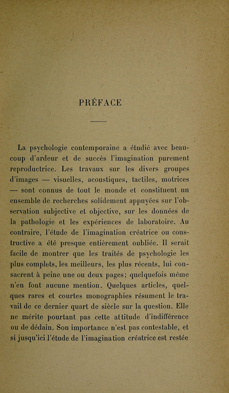 PRÉFACE La psychologie contemporaine a étudié avec beau¬ coup d’ardeur et de succès l’imagination purement reproductrice. Les travaux sur les divers groupes d’images — visuelles, acoustiques, tactiles, motrices — sont connus de tout le monde et constituent un ensemble de recherches solidement appuyées sur l’ob¬ servation subjective et objective, sur les données de la pathologie et les expériences de laboratoire. Au contraire, l’étude de l'imagination créatrice ou cons¬ tructive a été presque entièrement oubliée. 11 serait facile de montrer que les traités de psychologie les plus complets, les meilleurs, les plus récents, lui con¬ sacrent à peine une ou deux pages; quelquefois même n’en font aucune mention. Quelques articles, quel¬ ques rares et courtes monographies résument le tra¬ vail de ce dernier quart de siècle sur la question. Elle ne mérite pourtant pas cette attitude d’indifférence ou de dédain. Son importance n’est pas contestable, et si jusqu’ici l’étude de l’imagination créatrice est restée