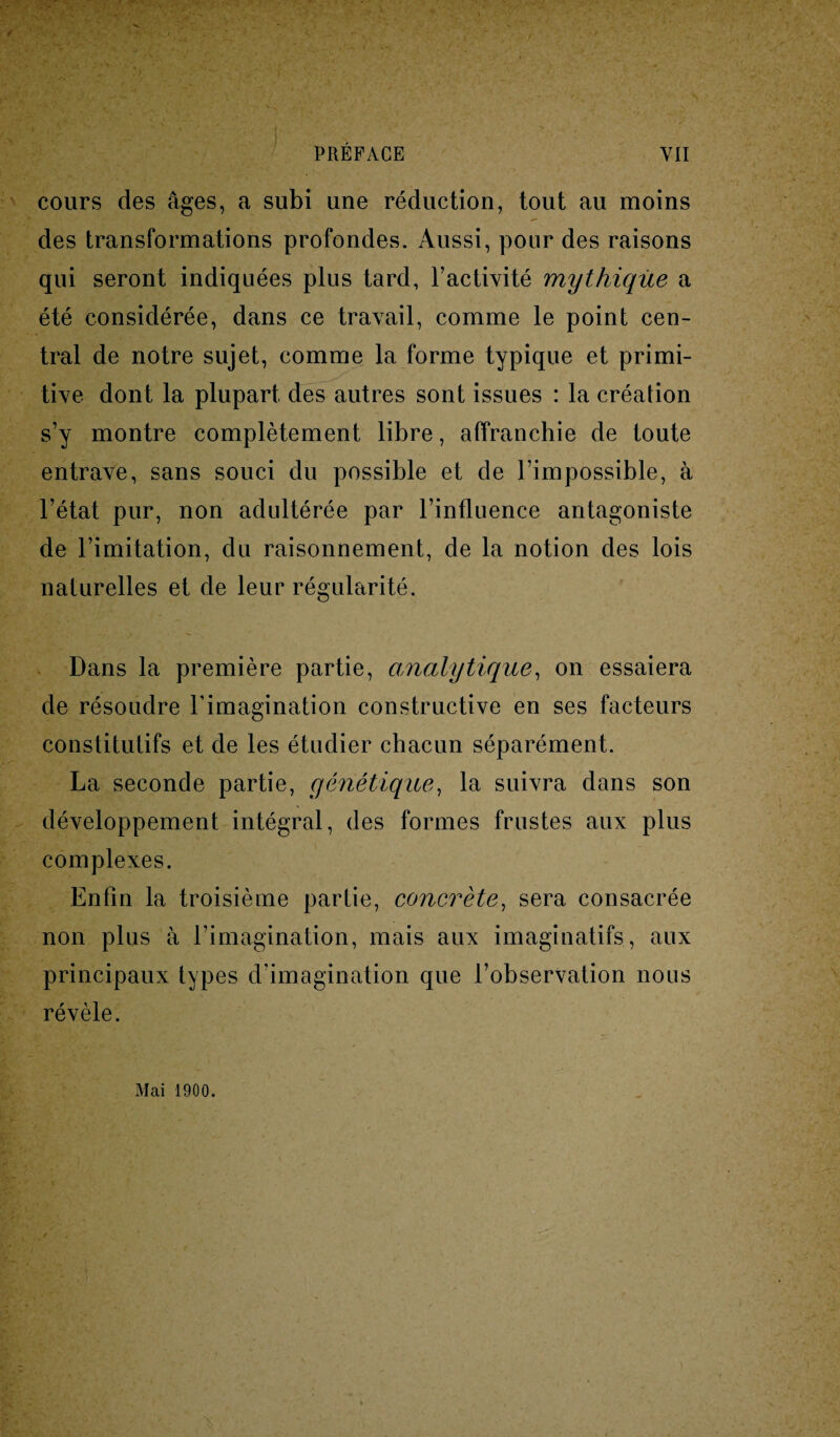 cours des âges, a subi une réduction, tout au moins des transformations profondes. Aussi, pour des raisons qui seront indiquées plus tard, l’activité mythique a été considérée, dans ce travail, comme le point cen¬ tral de notre sujet, comme la forme typique et primi- tive dont la plupart des autres sont issues : la création s’y montre complètement libre, affranchie de toute entrave, sans souci du possible et de l’impossible, à l’état pur, non adultérée par l’influence antagoniste de l’imitation, du raisonnement, de la notion des lois naturelles et de leur régularité. Dans la première partie, analytique, on essaiera de résoudre l’imagination constructive en ses facteurs constitutifs et de les étudier chacun séparément. La seconde partie, génétique, la suivra dans son développement intégral, des formes frustes aux plus complexes. Enfin la troisième partie, concrète, sera consacrée non plus à l’imagination, mais aux imaginatifs, aux principaux types d’imagination que l’observation nous révèle. Mai 1900.