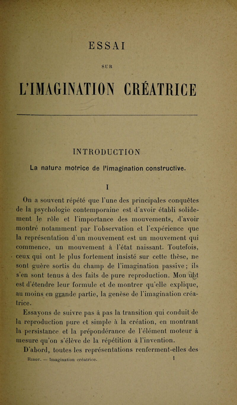 • a ;•. ESSAI SUR L’IMAGINATION CRÉATRICE INTRODUCTION La nature motrice de l’imagination constructive. \ I On a souvent répété que l’une des principales conquêtes de la psychologie contemporaine est d’avoir établi solide¬ ment le rôle et l’importance des mouvements, d’avoir montré notamment par l’observation et l’expérience que la représentation d’un mouvement est un mouvement qui commence, un mouvement à l’état naissant. Toutefois, ceux qui ont le plus fortement insisté sur cette thèse, ne sont guère sortis du champ de l’imagination passive ; ils s’en sont tenus à des faits de pure reproduction. Mon u\bt est d’étendre leur formule et de montrer qu’elle explique, au moins en grande partie, la genèse de l’imagination créa¬ trice. Essayons de suivre pas à pas la transition qui conduit de la reproduction pure et simple à la création, en montrant la persistance et la prépondérance de l’élément moteur à mesure qu’on s’élève de la répétition à l’invention. D’abord, toutes les représentations renferment-elles des