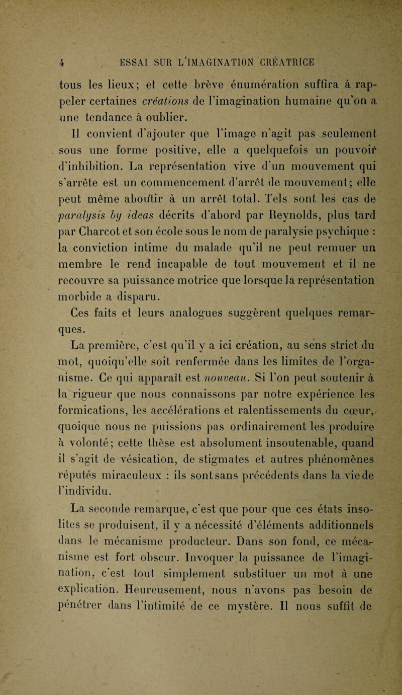 tous les lieux; et cette brève énumération suffira à rap¬ peler certaines créations de l’imagination humaine qu’on a une tendance à oublier. Il convient d’ajouter que l’image n’agit pas seulement sous une forme positive, elle a quelquefois un pouvoir d’inhibition. La représentation vive d’un mouvement qui s’arrête est un commencement d’arrêt de mouvement; elle peut même aboutir à un arrêt total. Tels sont les cas de paralysis hy ideas décrits d’abord par Reynolds, plus tard par Charcot et son école sous le nom de paralysie psychique : la conviction intime du malade qu’il ne peut remuer un membre le rend incapable de tout mouvement et il ne recouvre sa puissance motrice que lorsque la représentation morbide a disparu. Ces faits et leurs analogues suggèrent quelques remar¬ ques. La première, c’est qu’il y a ici création, au sens strict du mot, quoiqu’elle soit renfermée dans les limites de l’orga¬ nisme. Ce qui apparaît est nouveau. Si l’on peut soutenir à la rigueur que nous connaissons par notre expérience les formications, les accélérations et ralentissements du cœur, quoique nous ne puissions pas ordinairement les produire à volonté; cette thèse est absolument insoutenable, quand il s’agit de vésication, de stigmates et autres phénomènes réputés miraculeux : ils sont sans précédents dans la vie de l’individu. La seconde remarque, c’est que pour que ces états inso¬ lites se produisent, il y a nécessité d’éléments additionnels dans le mécanisme producteur. Dans son fond, ce mécar nisme est fort obscur. Invoquer la puissance de l’imagi¬ nation, c’est tout simplement substituer un mot à une explication. Heureusement, nous n’avons pas besoin de pénétrer dans l’intimité de ce mystère. Il nous suffit de