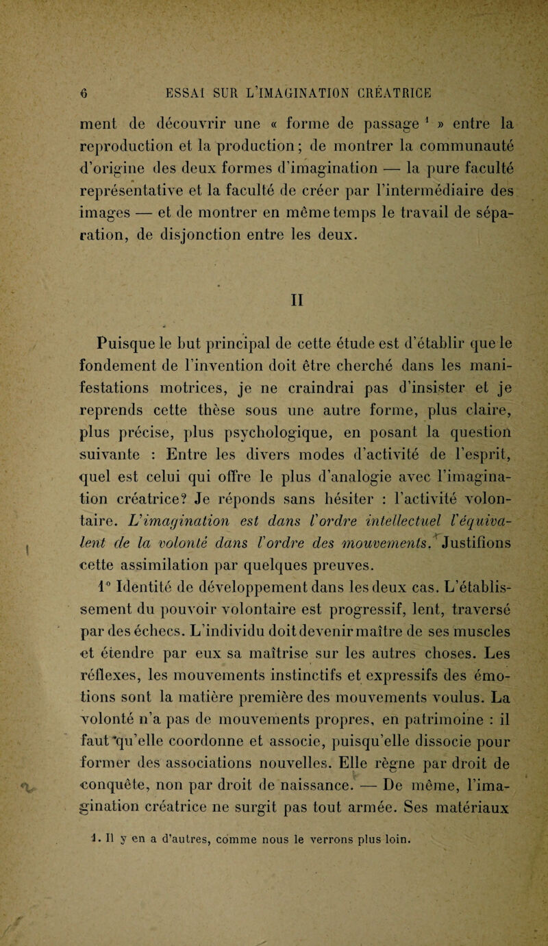 ment de découvrir une « forme de passage 1 » entre la reproduction et la production ; de montrer la communauté d’origine des deux formes d’imagination -— la pure faculté représentative et la faculté de créer par l’intermédiaire des images — et de montrer en même temps le travail de sépa¬ ration, de disjonction entre les deux. II Puisque le but principal de cette étude est d’établir que le fondement de l’invention doit être cherché dans les mani¬ festations motrices, je ne craindrai pas d’insister et je reprends cette thèse sous une autre forme, plus claire, plus précise, plus psychologique, en posant la question suivante : Entre les divers modes d’activité de l’esprit, quel est celui qui offre le plus d’analogie avec l’imagina¬ tion créatrice? Je réponds sans hésiter : l’activité volon¬ taire. L1 imagination est dans l'ordre intellectuel l'équiva¬ lent de la volonté dans l'ordre des mouvements. Justifions cette assimilation par quelques preuves. 1° Identité de développement dans les deux cas. L’établis¬ sement du pouvoir volontaire est progressif, lent, traversé par des échecs. L’individu doit devenir maître de ses muscles et étendre par eux sa maîtrise sur les autres choses. Les réflexes, les mouvements instinctifs et expressifs des émo¬ tions sont la matière première des mouvements voulus. La volonté n’a pas de mouvements propres, en patrimoine : il faut ^qu’elle coordonne et associe, puisqu’elle dissocie pour former des associations nouvelles. Elle règne par droit de conquête, non par droit de naissance. — De même, l’ima¬ gination créatrice ne surgit pas tout armée. Ses matériaux i. Il y en a d’autres, comme nous le verrons plus loin.