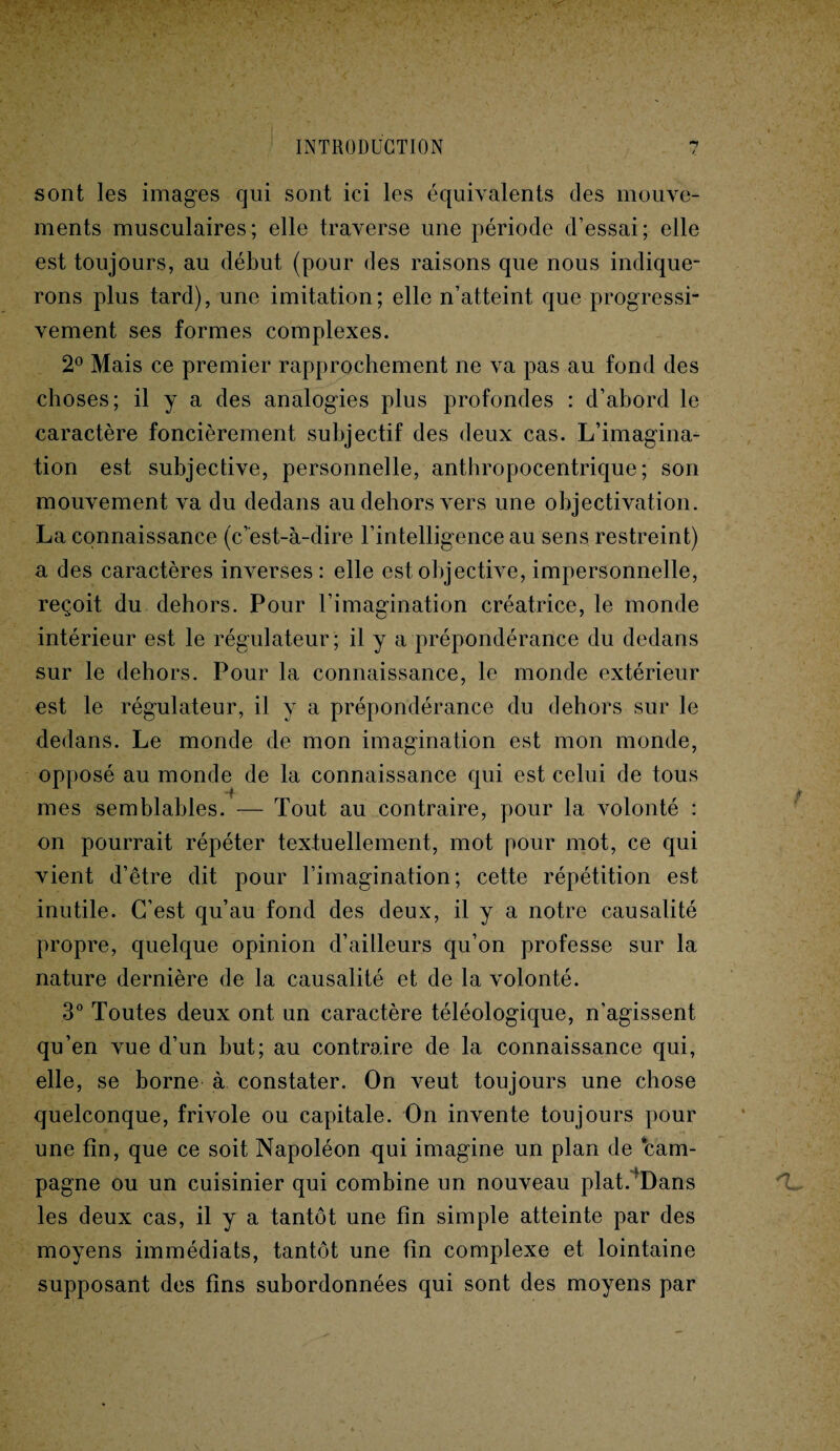 sont les images qui sont ici les équivalents des mouve¬ ments musculaires; elle traverse une période d’essai; elle est toujours, au début (pour des raisons que nous indique¬ rons plus tard), une imitation; elle n’atteint que progressi¬ vement ses formes complexes. 2° Mais ce premier rapprochement ne va pas au fond des choses; il y a des analogies plus profondes : d’abord le caractère foncièrement subjectif des deux cas. L’imagina¬ tion est subjective, personnelle, anthropocentrique; son mouvement va du dedans au dehors vers une objectivation. La connaissance (c’est-à-dire l’intelligence au sens restreint) a des caractères inverses : elle est objective, impersonnelle, reçoit du dehors. Pour l’imagination créatrice, le monde intérieur est le régulateur; il y a prépondérance du dedans sur le dehors. Pour la connaissance, le monde extérieur est le régulateur, il y a prépondérance du dehors sur le dedans. Le monde de mon imagination est mon monde, opposé au monde de la connaissance qui est celui de tous mes semblables. — Tout au contraire, pour la volonté : on pourrait répéter textuellement, mot pour mot, ce qui vient d’être dit pour l’imagination; cette répétition est inutile. C’est qu’au fond des deux, il y a notre causalité propre, quelque opinion d’ailleurs qu’on professe sur la nature dernière de la causalité et de la volonté. 3° Toutes deux ont un caractère téléologique, n’agissent qu’en vue d’un but; au contraire de la connaissance qui, elle, se borne à constater. On veut toujours une chose quelconque, frivole ou capitale. On invente toujours pour une fin, que ce soit Napoléon qui imagine un plan de cam¬ pagne ou un cuisinier qui combine un nouveau plat.'Dans les deux cas, il y a tantôt une fin simple atteinte par des moyens immédiats, tantôt une fin complexe et lointaine supposant des fins subordonnées qui sont des moyens par