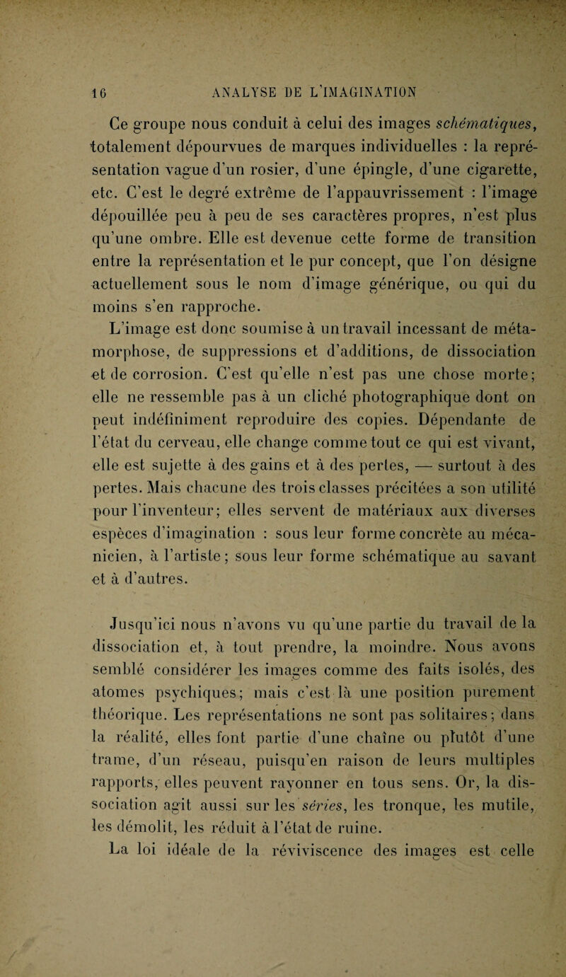 Ce groupe nous conduit à celui des images schématiques, totalement dépourvues de marques individuelles : la repré¬ sentation vague d’un rosier, d’une épingle, d’une cigarette, etc. C’est le degré extrême de l’appauvrissement : l’image dépouillée peu à peu de ses caractères propres, n’est plus qu’une ombre. Elle est devenue cette forme de transition entre la représentation et le pur concept, que l’on désigne actuellement sous le nom d’image générique, ou qui du moins s’en rapproche. L’image est donc soumise à un travail incessant de méta¬ morphose, de suppressions et d’additions, de dissociation et de corrosion. C’est qu’elle n’est pas une chose morte; elle ne ressemble pas à un cliché photographique dont on peut indéfiniment reproduire des copies. Dépendante de l’état du cerveau, elle change comme tout ce qui est vivant, elle est sujette à des gains et à des pertes, — surtout à des pertes. Mais chacune des trois classes précitées a son utilité pour l’inventeur ; elles servent de matériaux aux diverses espèces d’imagination : sous leur forme concrète au méca¬ nicien, à l’artiste ; sous leur forme schématique au savant et à d’autres. Jusqu’ici nous n’avons vu qu’une partie du travail de la dissociation et, à tout prendre, la moindre. Nous avons semblé considérer les images comme des faits isolés, des atomes psychiques; mais c’est là une position purement théorique. Les représentations ne sont pas solitaires; dans la réalité, elles font partie d’une chaîne ou pîutôt d’une trame, d’un réseau, puisqu’en raison de leurs multiples rapports, elles peuvent rayonner en tous sens. Or, la dis¬ sociation agit aussi sur les séries, les tronque, les mutile, les démolit, les réduit à l’état de ruine. La loi idéale de la réviviscence des images est celle