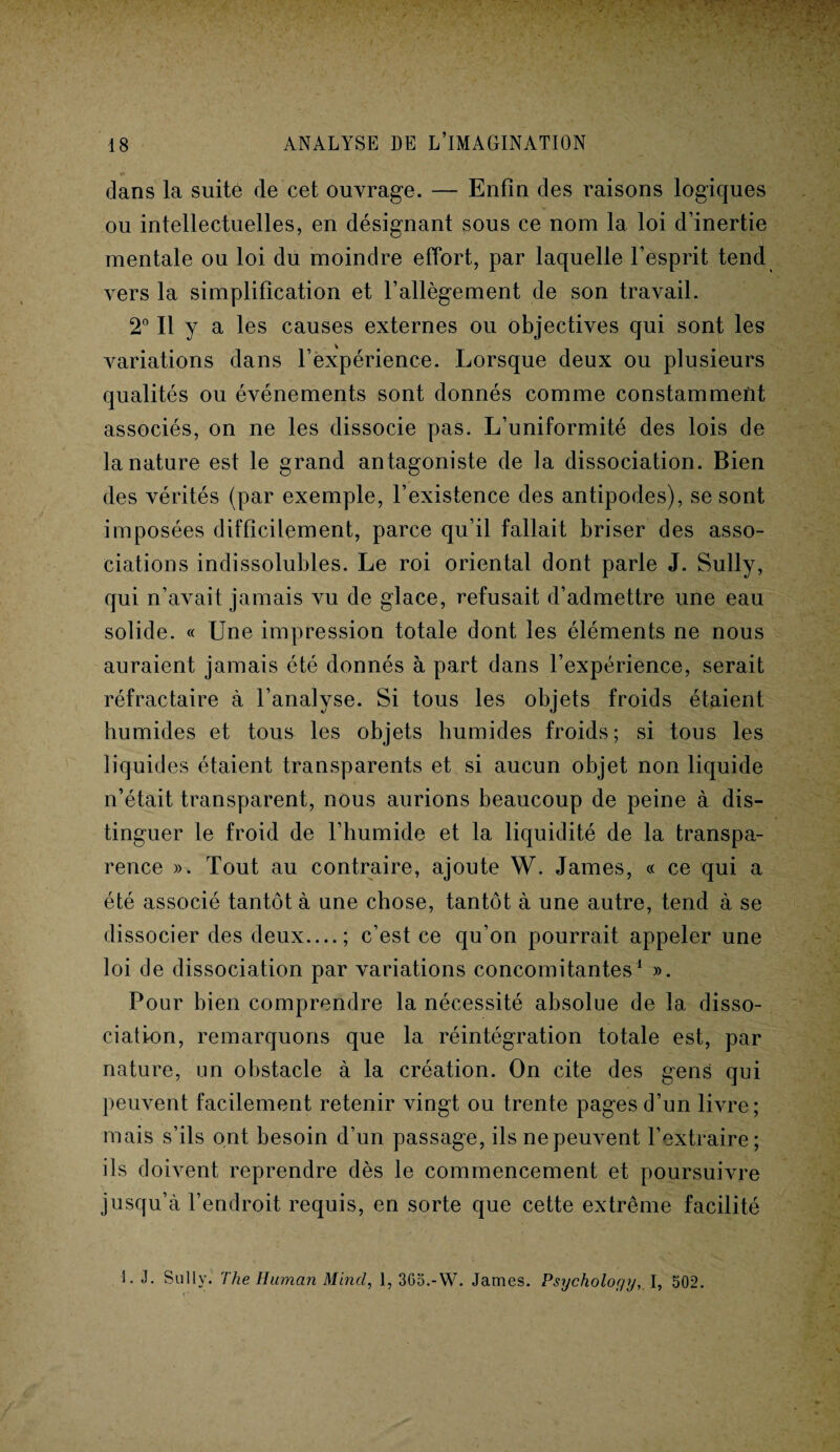* ■_ y dans la suite de cet ouvrage. — Enfin des raisons logiques ou intellectuelles, en désignant sous ce nom la loi d’inertie mentale ou loi du moindre effort, par laquelle l’esprit tend vers la simplification et l’allègement de son travail. 2» Il y a les causes externes ou objectives qui sont les variations dans l’expérience. Lorsque deux ou plusieurs qualités ou événements sont donnés comme constamment associés, on ne les dissocie pas. L’uniformité des lois de la nature est le grand antagoniste de la dissociation. Bien des vérités (par exemple, l’existence des antipodes), se sont imposées difficilement, parce qu’il fallait briser des asso¬ ciations indissolubles. Le roi oriental dont parle J. Sully, qui n’avait jamais vu de glace, refusait d’admettre une eau solide. « Une impression totale dont les éléments ne nous auraient jamais été donnés à part dans l’expérience, serait réfractaire à l’analyse. Si tous les objets froids étaient humides et tous les objets humides froids; si tous les liquides étaient transparents et si aucun objet non liquide n’était transparent, nous aurions beaucoup de peine à dis¬ tinguer le froid de l’humide et la liquidité de la transpa¬ rence ». Tout au contraire, ajoute W. James, « ce qui a été associé tantôt à une chose, tantôt à une autre, tend à se dissocier des deux....; c’est ce qu’on pourrait appeler une loi de dissociation par variations concomitantes1 ». Pour bien comprendre la nécessité absolue de la disso¬ ciation, remarquons que la réintégration totale est, par nature, un obstacle à la création. On cite des gens qui peuvent facilement retenir vingt ou trente pages d’un livre; mais s’ils ont besoin d’un passage, ils ne peuvent l’extraire; ils doivent reprendre dès le commencement et poursuivre jusqu’cà l’endroit requis, en sorte que cette extrême facilité 1. J. Sully. The Human Minci, 1, 365.-W. James. PsycholoyyI, 502.
