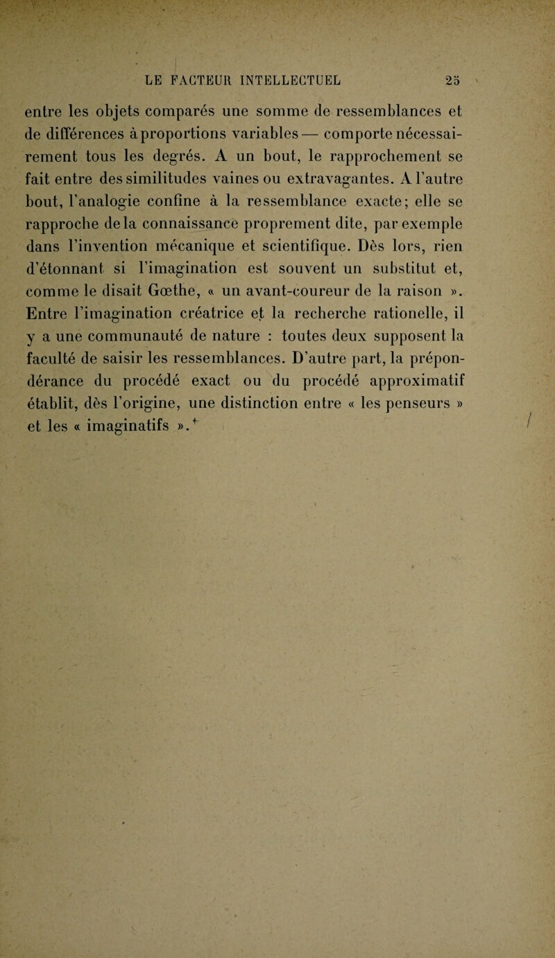 entre les objets comparés une somme cle ressemblances et de différences à proportions variables— comporte nécessai¬ rement tous les degrés. A un bout, le rapprochement se fait entre des similitudes vaines ou extravagantes. A l’autre bout, l’analogie confine à la ressemblance exacte; elle se rapproche delà connaissance proprement dite, par exemple dans l’invention mécanique et scientifique. Dès lors, rien d’étonnant si l’imagination est souvent un substitut et, comme le disait Gœthe, a un avant-coureur de la raison ». Entre l’imagination créatrice et la recherche rationelle, il y a une communauté de nature : toutes deux supposent la faculté de saisir les ressemblances. D’autre part, la prépon¬ dérance du procédé exact ou du procédé approximatif établit, dès l’origine, une distinction entre « les penseurs » et les « imaginatifs ».+