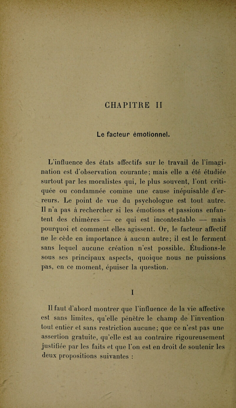CHAPITRE II Le facteur émotionnel. L’influence des états affectifs sur le travail de l’imagi¬ nation est d’observation courante; mais elle a été étudiée surtout par les moralistes qui, le plus souvent, l’ont criti¬ quée ou condamnée comme une cause inépuisable d’er¬ reurs. Le point de vue du psychologue est tout autre. Il n’a, pas à rechercher si les émotions et passions enfan¬ tent des chimères — ce qui est incontestable — mais pourquoi et comment elles agissent. Or, le facteur affectif ne le cède en importance à aucun autre; il est le ferment sans lequel aucune création n’est possible. Étudions-le sous ses principaux aspects, quoique nous ne puissions pas, en ce moment, épuiser la question. I Il faut d’abord montrer que l’influence de la vie affective est sans limites, qu’elle pénètre le champ de l’invention tout entier et sans restriction aucune; que ce n’est pas une assertion gratuite, qu’elle est au contraire rigoureusement justifiée par les faits et que l’on est en droit de soutenir les deux propositions suivantes :