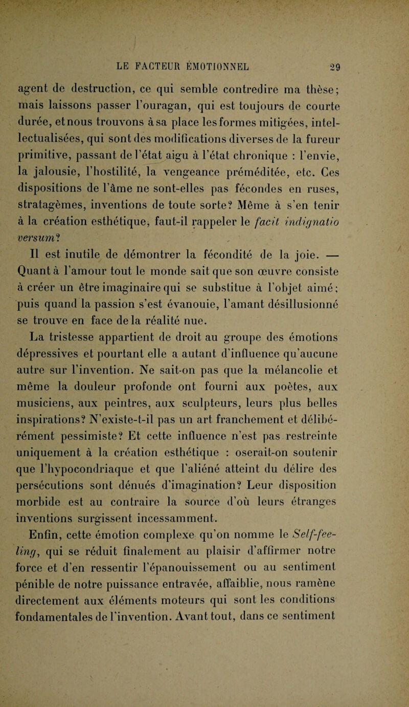 agent de destruction, ce qui semble contredire ma thèse; mais laissons passer l’ouragan, qui est toujours de courte durée, et nous trouvons à sa place les formes mitigées, intel¬ lectualisées, qui sont des modifications diverses de la fureur primitive, passant de l’état aigu à l’état chronique : l’envie, la jalousie, l’hostilité, la vengeance préméditée, etc. Ces dispositions de l’âme ne sont-elles pas fécondes en ruses, stratagèmes, inventions de toute sorte? Même à s’en tenir à la création esthétique, faut-il rappeler le facit indignâtio versUm? Il est inutile de démontrer la fécondité de la joie. — Quant à l’amour tout le monde sait que son œuvre consiste à créer un être imaginaire qui se substitue à l’objet aimé ; puis quand la passion s’est évanouie, l’amant désillusionné se trouve en face delà réalité nue. La tristesse appartient de droit au groupe des émotions dépressives et pourtant elle a autant d’influence qu’aucune autre sur l’invention. Ne sait-on pas que la mélancolie et même la douleur profonde ont fourni aux poètes, aux musiciens, aux peintres, aux sculpteurs, leurs plus belles inspirations? N’existe-t-il pas un art franchement et délibé¬ rément pessimiste? Et cette influence n’est pas restreinte uniquement à la création esthétique : oserait-on soutenir que l’hypocondriaque et que l’aliéné atteint du délire des persécutions sont dénués d’imagination? Leur disposition morbide est au contraire la source d’où leurs étranges inventions surgissent incessamment. Enfin, cette émotion complexe qu’on nomme le Self-fee- ling, qui se réduit finalement au plaisir d’affirmer notre force et d’en ressentir l’épanouissement ou au sentiment pénible de notre puissance entravée, affaiblie, nous ramène directement aux éléments moteurs qui sont les conditions fondamentales de l’invention. Avant tout, dans ce sentiment